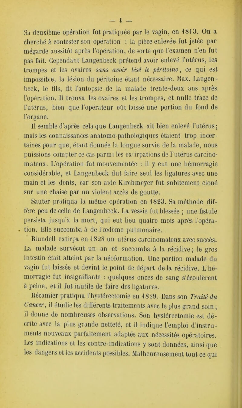 Sa deuxième opération fut pratiquée par le vagin, en 1813. On a cherché à contester son opération : la pièce enlevée fut jetée par mégarde aussitôt après l’opération, de sorte que l’examen n’en fut pas fait. Cependant Langenbeck prétend avoir enlevé l’utérus, les trompes et les ovaires sans avoir lésé le péritoine, ce qui est impossible, la lésion du péritoine étant nécessaire. Max. Langen- beck, le fils, fit l’autopsie de la malade trente-deux ans après l’opération. Il trouva les ovaires et les trompes, et nulle trace de l’utérus, bien que l’opérateur eut laissé une portion du fond de l’organe. Il semble d’après cela que Langenbeck ait bien enlevé l’utérus; mais les connaissances anatomo-pathologiques étaient trop incer- taines pour que, étant donnée la longue survie de la malade, nous puissions compter ce cas parmi les exiirpations de l’utérus carcino- mateux. L’opération fut mouvementée : il y eut une hémorragie considérable, et Langenbeck dut faire seul les ligatures avec une main et les dents, car son aide Kirchmeyer fut subitement cloué sur une chaise par un violent accès de goutte. Sauter pratiqua la môme opération en 1823. Sa méthode dif- fère peu de celle de Langenbeck. La vessie fut blessée ; une fistule persista jusqu’à la mort, qui eut lieu quatre mois après l’opéra- . tien. Elle succomba à de l’œdème pulmonaire. Blundell extirpa en I82S un utérus carcinomateux avec succès. La malade survécut un an et succomba à la récidive; le gros intestin était atteint par la néoformation. Une portion malade du vagin fut laissée et devint le point de départ de la récidive. L’hé- morragie fut insignifiante : quelques onces de sang s’écoulèrent à peine, et il fut inutile de faire des ligatures. Récamier pratiqua l’hystérectomie en 1829. Dans son Traité du Cancer, il étudie les différents traitements avec le plus grand soin ; il donne de nombreuses observations. Son hystérectomie est dé- crite avec la plus grande netteté, et il indique l’emploi d’instru- ments nouveaux parfaitement adaptés aux nécessités opératoires. Les indications et les contre-indications y sont données, ainsi que les dangers et les accidents possibles. Malheureusement tout ce qui