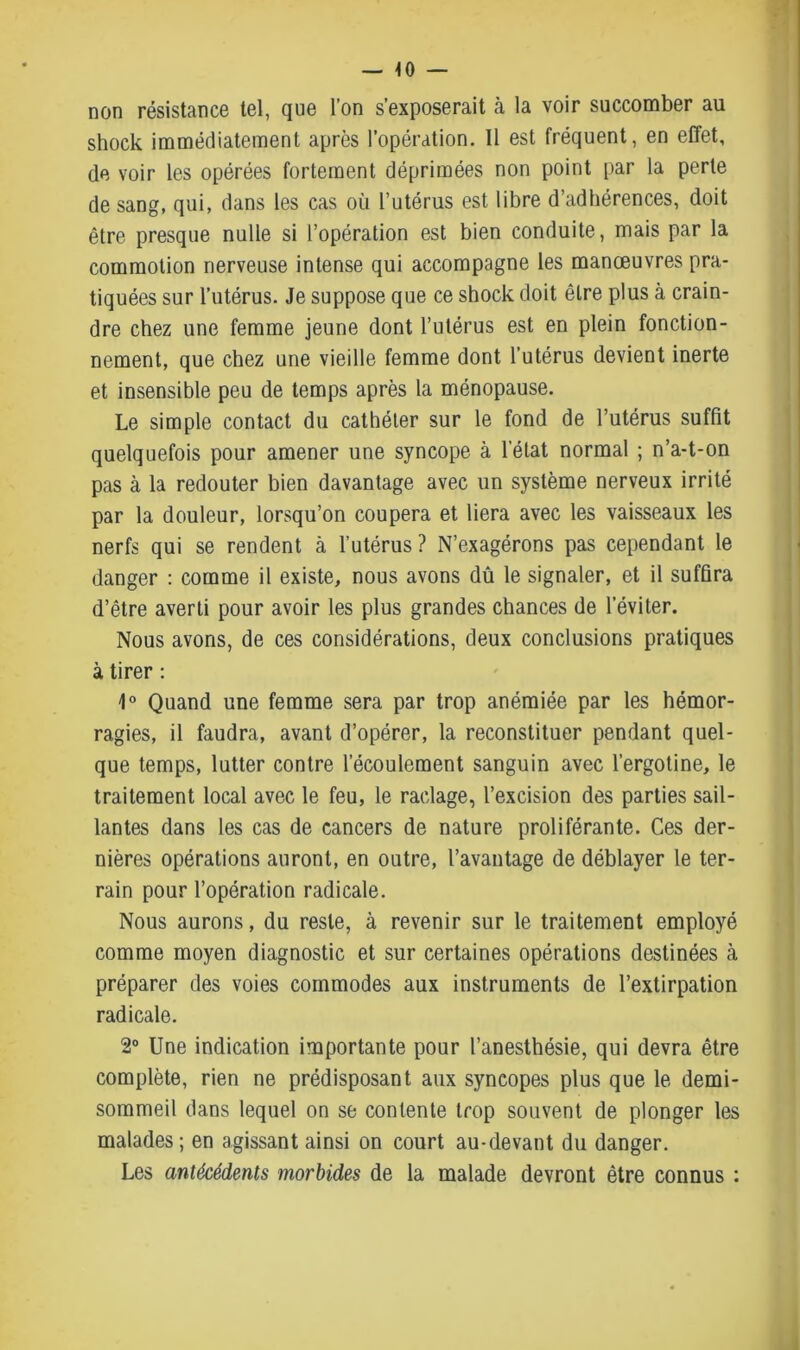 non résistance tel, que l’on s’exposerait à la voir succomber au shock immédiatement après l’opération. 11 est fréquent, en effet, de voir les opérées fortement déprimées non point par la perte de sang, qui, dans les cas où l’utérus est libre d’adhérences, doit être presque nulle si l’opération est bien conduite, mais par la commotion nerveuse intense qui accompagne les manœuvres pra- tiquées sur l’utérus. Je suppose que ce shock doit être plus à crain- dre chez une femme jeune dont l’utérus est en plein fonction- nement, que chez une vieille femme dont l’utérus devient inerte et insensible peu de temps après la ménopause. Le simple contact du cathéter sur le fond de l’utérus suffit quelquefois pour amener une syncope à l’état normal ; n’a-t-on pas à la redouter bien davantage avec un système nerveux irrité par la douleur, lorsqu’on coupera et liera avec les vaisseaux les nerfs qui se rendent à l’utérus? N’exagérons pas cependant le danger : comme il existe, nous avons dû le signaler, et il suffira d’être averti pour avoir les plus grandes chances de l’éviter. Nous avons, de ces considérations, deux conclusions pratiques à tirer : 1° Quand une femme sera par trop anémiée par les hémor- ragies, il faudra, avant d’opérer, la reconstituer pendant quel- que temps, lutter contre l’écoulement sanguin avec l’ergotine, le traitement local avec le feu, le raclage, l’excision des parties sail- lantes dans les cas de cancers de nature proliférante. Ces der- nières opérations auront, en outre, l’avantage de déblayer le ter- rain pour l’opération radicale. Nous aurons, du reste, à revenir sur le traitement employé comme moyen diagnostic et sur certaines opérations destinées à préparer des voies commodes aux instruments de l’extirpation radicale. 2° Une indication importante pour l’anesthésie, qui devra être complète, rien ne prédisposant aux syncopes plus que le demi- sommeil dans lequel on se contente trop souvent de plonger les malades; en agissant ainsi on court au-devant du danger. Les antécédents morbides de la malade devront être connus :