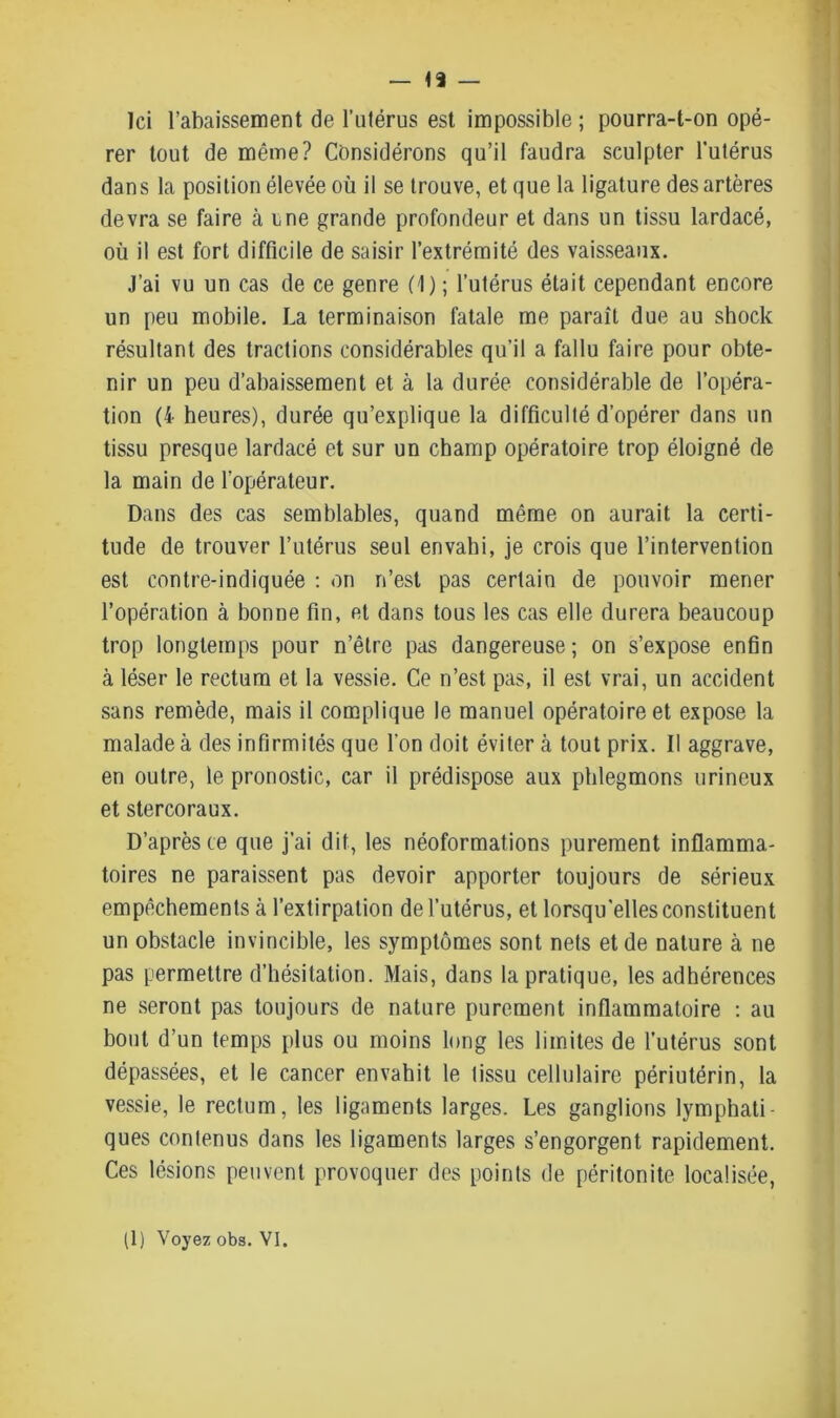 Ici l’abaissement de l’utérus est impossible ; pourra-t-on opé- rer tout de même? Considérons qu’il faudra sculpter l’utérus dans la position élevée où il se trouve, et que la ligature des artères devra se faire cà une grande profondeur et dans un tissu lardacé, où il est fort difficile de saisir l’extrémité des vaisseaux. J’ai vu un cas de ce genre (1) ; l’utérus était cependant encore un peu mobile. La terminaison fatale me paraît due au shock résultant des tractions considérables qu’il a fallu faire pour obte- nir un peu d’abaissement et à la durée considérable de l’opéra- tion (i heures), durée qu’explique la difficulté d’opérer dans un tissu presque lardacé et sur un champ opératoire trop éloigné de la main de l’opérateur. Dans des cas semblables, quand même on aurait la certi- tude de trouver l’utérus seul envahi, je crois que l’intervention est contre-indiquée : on n’est pas certain de pouvoir mener l’opération à bonne fin, et dans tous les cas elle durera beaucoup trop longtemps pour n’êlre pas dangereuse; on s’expose enfin à léser le rectum et la vessie. Ce n’est pas, il est vrai, un accident sans remède, mais il complique le manuel opératoire et expose la malade à des infirmités que l’on doit éviter à tout prix. Il aggrave, en outre, le pronostic, car il prédispose aux phlegmons urineux et stercoraux. D’après ce que j’ai dit, les néoformations purement inflamma- toires ne paraissent pas devoir apporter toujours de sérieux empêchements à l’extirpation de l’utérus, et lorsqu’elles constituent un obstacle invincible, les symptômes sont nets et de nature à ne pas permettre d’hésitation. Mais, dans la pratique, les adhérences ne seront pas toujours de nature purement inflammatoire : au bout d’un temps plus ou moins long les limites de l’utérus sont dépassées, et le cancer envahit le tissu cellulaire périutérin, la vessie, le rectum, les ligaments larges. Les ganglions lymphati- ques contenus dans les ligaments larges s’engorgent rapidement. Ces lésions peuvent provoquer des points de péritonite localisée,