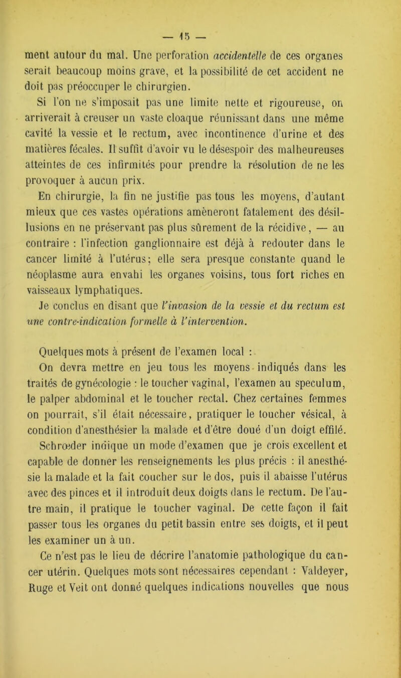 ment autour du mal. Une perforation accidentelle de ces organes serait beaucoup moins grave, et la possibilité de cet accident ne doit pos préoccuper le chirurgien. Si l’on ne s’imposait pas une limite nette et rigoureuse, on arriverait à creuser un vaste cloaque réunissant dans une même cavité la vessie et le rectum, avec incontinence d’urine et des matières fécales. Il suffit d’avoir vu le désespoir des malheureuses atteintes de ces infirmités pour prendre la résolution de ne les provoquer à aucun prix. En chirurgie, la fin ne justifie pas tous les moyens, d’autant mieux que ces vastes opérations amèneront fatalement des désil- lusions en ne préservant pas plus sûrement de la récidive, — au contraire : l’infection ganglionnaire est déjà à redouter dans le cancer limité à l’utérus; elle sera presque constante quand le néoplasme aura envahi les organes voisins, tous fort riches en vaisseaux lymphatiques. Je conclus en disant que l'invasion de la vessie et du rectum est une contre-indication formelle à l'intervention. Quelques mots à présent de l’examen local : On devra mettre en jeu tous les moyens indiqués dans les traités de gynécologie : le toucher vaginal, l’examen au spéculum, le palper abdominal et le toucher rectal. Chez certaines femmes on pourrait, s’il était nécessaire, pratiquer le loucher vésical, à condition d’anesthésier la malade et d’être doué d’un doigt effilé. Schrceder indique un mode d’examen que je crois excellent et capable de donner les renseignements les plus précis : il anesthé- sie la malade et la fait coucher sur le dos, puis il abaisse l’utérus avec des pinces et il introduit deux doigts dans le rectum. De l’au- tre main, il pratique le toucher vaginal. De cette façon il fait passer tous les organes du petit bassin entre ses doigts, et il peut les examiner un à un. Ce n’est pas le lieu de décrire l’anatomie pathologique du can- cer utérin. Quelques mots sont nécessaires cependant : Yaldeyer, Ruge et Veit ont donné quelques indications nouvelles que nous