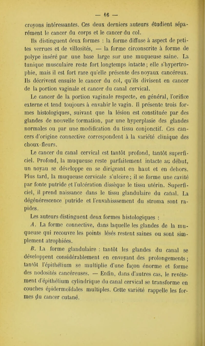 croyons intéressantes. Ces deux derniers auteurs étudient sépa- rément le cancer du corps et le cancer du col. Ils distinguent deux formes : la forme diffuse à aspect de peti- tes verrues et de villosités, — la forme circonscrite à forme de polype inséré par une base large sur une muqueuse saine. La tunique musculaire reste fort longtemps intacte; elle s’hypertro- phie, mais il est fort rare quelle présente des noyaux cancéreux. Ils décrivent ensuite le cancer du col, qu’ils divisent en cancer de la portion vaginale et cancer du canal cervical. Le cancer de la portion vaginale respecte, en général, l’orifice externe et tend toujours à envahir le vagin. Il présente trois for- mes histologiques, suivant que la lésion est constituée par des glandes de nouvelle tormalion, par une hyperplasie des glandes normales ou par une modification du tissu conjonctif. Ces can- cers d’origine connective correspondent à la variété clinique des choux-fleurs. Le cancer du canal cervical est tantôt profond, tantôt superfi- ciel. Profond, la muqueuse reste parfaitement intacte au début, un noyau se développe en se dirigeant en haut et en dehors. Plus tard, la muqueuse cervicale s’ulcère; il se forme une cavité par fonte putride et l’ulcération dissèque le tissu utérin. Superfi- ciel, il prend naissance dans le tissu glandulaire du canal. La dégénérescence putride et l’envahisssement du stroma sont ra- pides. Les auteurs distinguent deux formes histologiques : A. La forme connective, dans laquelle les glandes de la mu- queuse qui recouvre les points lésés restent saines ou sont sim- plement atrophiées. K. La forme glandulaire : tantôt les glandes du canal se développent considérablement en envoyant des prolongements; tantôt l’épithélium se multiplie d’une façon énorme et forme des nodosités cancéreuses. — Enfin, dans d’autres cas, le revête- ment d’épithélium cylindrique du canal cervical se transforme en couches épidermoïdales multiples. Cette variété rappelle les for- mes du cancer cutané.
