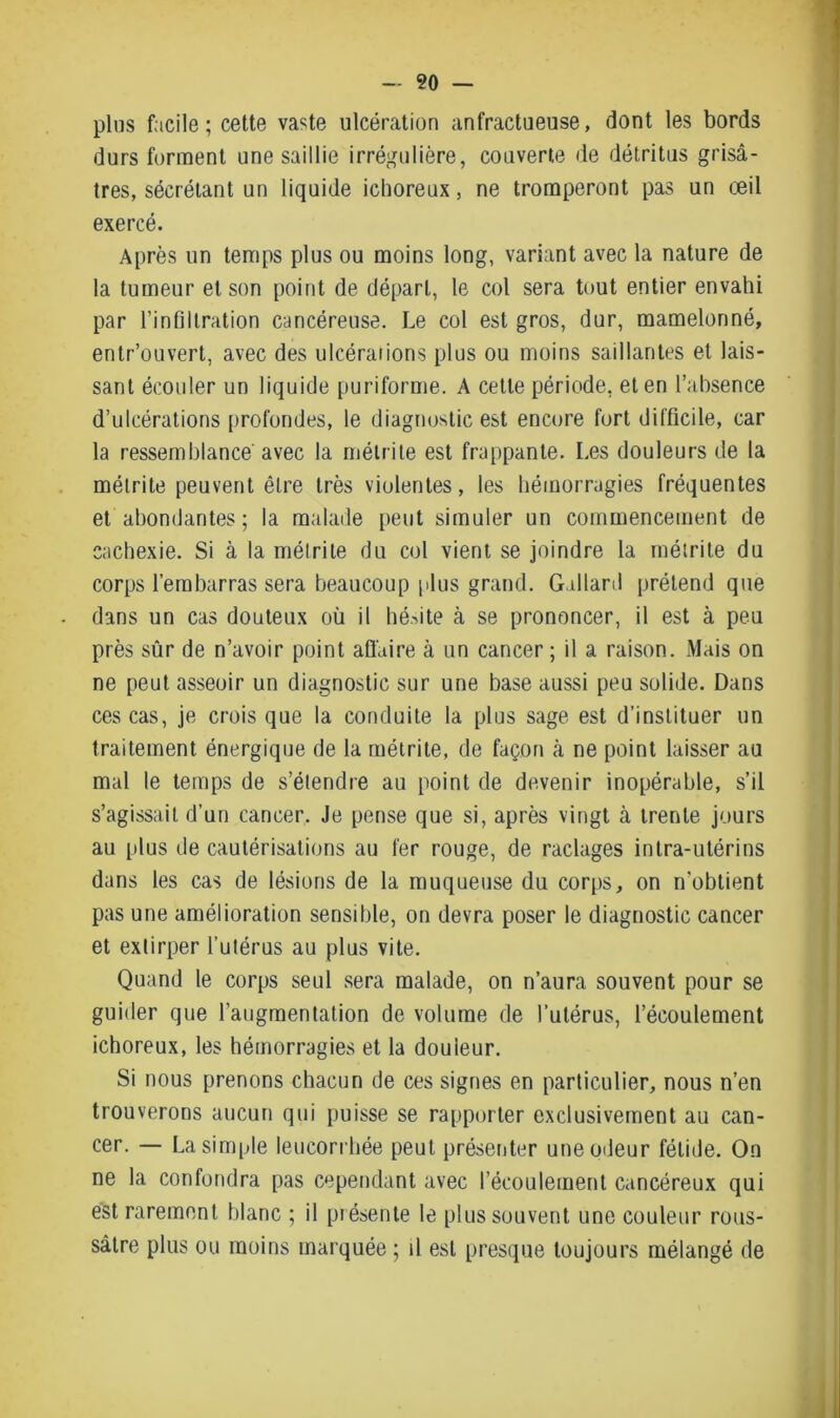 plus facile; cette vaste ulcération anfractueuse, dont les bords durs forment une saillie irrégulière, couverte de détritus grisâ- tres, sécrétant un liquide ichoreux, ne tromperont pas un œil exercé. Après un temps plus ou moins long, variant avec la nature de la tumeur et son point de départ, le col sera tout entier envahi par l’infiltration cancéreuse. Le col est gros, dur, mamelonné, entr’ouvert, avec des ulcérations plus ou moins saillantes et lais- sant écouler un liquide puriforme. A cette période, et en l’absence d’ulcérations profondes, le diagnostic est encore fort difficile, car la ressemblance avec la métrite est frappante. Les douleurs de la métrite peuvent être très violentes, les hémorragies fréquentes et abondantes; la malade peut simuler un commencement de cachexie. Si à la métrite du col vient se joindre la métrite du corps l’embarras sera beaucoup plus grand. Gallard prétend que dans un cas douteux où il hésite à se prononcer, il est à peu près sûr de n’avoir point affaire à un cancer ; il a raison. Mais on ne peut asseoir un diagnostic sur une base aussi peu solide. Dans ces cas, je crois que la conduite la plus sage est d’instituer un traitement énergique de la métrite, de façon à ne point laisser au mal le temps de s’étendre au point de devenir inopérable, s’il s’agissait d’un cancer. Je pense que si, après vingt à trente jours au plus de cautérisations au fer rouge, de raclages intra-utérins dans les cas de lésions de la muqueuse du corps, on n’obtient pas une amélioration sensible, on devra poser le diagnostic cancer et extirper l’utérus au plus vite. Quand le corps seul sera malade, on n’aura souvent pour se guider que l’augmentation de volume de l’utérus, l’écoulement ichoreux, les hémorragies et la douieur. Si nous prenons chacun de ces signes en particulier, nous n’en trouverons aucun qui puisse se rapporter exclusivement au can- cer. — La simple leucorrhée peut présenter une odeur fétide. On ne la confondra pas cependant avec l’écoulement cancéreux qui est rarement blanc ; il présente le plus souvent une couleur rous- sâtre plus ou moins marquée ; il est presque toujours mélangé de