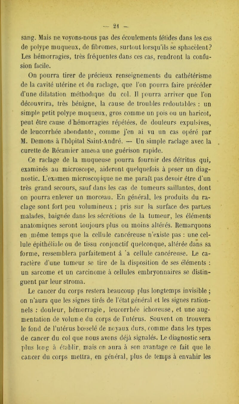 sang. Mais ne voyons-nous pas des écoulements fétides dans les cas de polype muqueux, de fibromes, surtout lorsqu’ils se sphacèlent? Les hémorragies, très fréquentes dans ces cas, rendront la confu- sion facile. On pourra tirer de précieux renseignements du cathétérisme de la cavité utérine et du raclage, que l’on pourra faire précéder d’une dilatation méthodique du col. 11 pourra arriver que l’on découvrira, très bénigne, la cause de troubles redoutables : un simple petit polype muqueux, gros comme un pois ou un haricot, peut être cause d hémorragies répétées, de douleurs expulsives, de leucorrhée abondante, comme j’en ai vu un cas opéré par M. Démons à l’hôpital Saint-André. — Un simple raclage avec la curette de Récamier amena une guérison rapide. Ce raclage de la muqueuse pourra fournir des délritus qui, examinés au microscope, aideront quelquefois à poser un diag- nostic. L’examen microscopique ne me paraît pas devoir être d’un très grand secours, sauf dans les cas de tumeurs saillantes, dont on pourra enlever un morceau. En général, les produits du ra- clage sont fort peu volumineux ; pris sur la surface des parties malades, baignée dans les sécrétions de la tumeur, les éléments anatomiqnes seront toujours plus ou moins altérés. Remarquons en même temps que la cellule cancéreuse n’existe pas : une cel- lule épithéliale ou de tissu conjonctif quelconque, altérée dans sa forme, ressemblera parfaitement à 'a cellule cancéreuse. Le ca- ractère d’une tumeur se tire de la disposition de ses éléments : un sarcome et un carcinome à cellules embryonnaires se distin- guent par leur stroma. Le cancer du corps restera beaucoup plus longtemps invisible ; on n’aura que les signes tirés de l’état général et les signes ration- nels : douleur, hémorragie, leucorrhée ichoreuse, et une aug- mentation de volume du corps de l’utérus. Souvent on trouvera le fond de l’utérus bosselé de noyaux durs, comme dans les types de cancer du col que nous avons déjà signalés. Le diagnostic sera plus long à établir, mais on aura à son avantage ce fait que le cancer du corps mettra, en général, plus de temps à envahir les