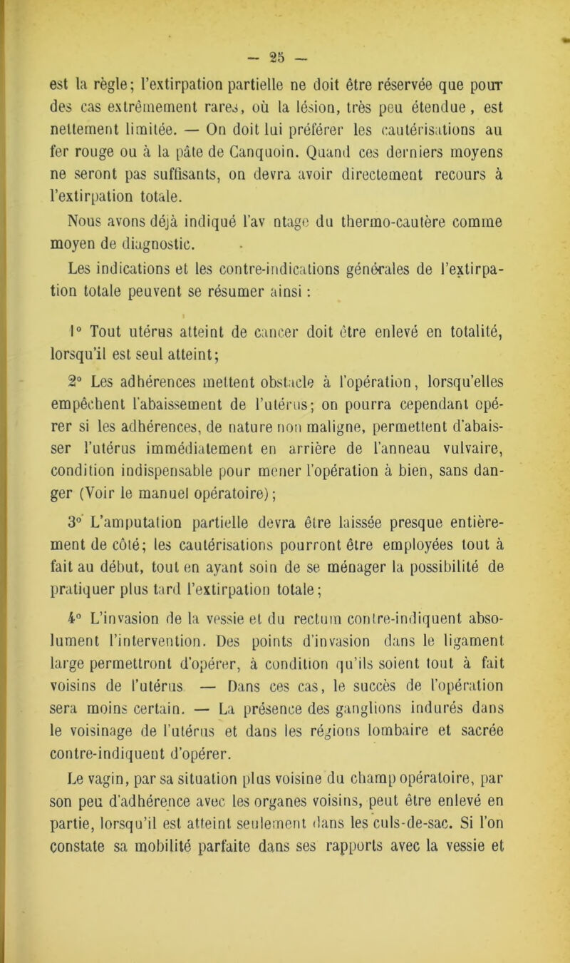 est la règle; l’extirpation partielle ne doit être réservée qne pour des cas extrêmement rares, où la lésion, très peu étendue, est nettement limitée. — On doit lui préférer les cautérisations au fer rouge ou cà la pâte de Canquoin. Quand ces derniers moyens ne seront pas suffisants, on devra avoir directement recours à l’extirpation totale. Nous avons déjà indiqué l’av ntage du thermo-cautère comme moyen de diagnostic. Les indications et les contre-indications générales de l’extirpa- tion totale peuvent se résumer ainsi : 1° Tout utérus atteint de cancer doit être enlevé en totalité, lorsqu’il est seul atteint; 2° Les adhérences mettent obstacle à l’opération, lorsqu’elles empêchent l’abaissement de l’utérus; on pourra cependant opé- rer si les adhérences, de nature non maligne, permettent d’abais- ser l’utérus immédiatement en arrière de l’anneau vulvaire, condition indispensable pour mener l’opération à bien, sans dan- ger (Voir le manuel opératoire); 3° L’amputation partielle devra être laissée presque entière- ment de côté; les cautérisations pourront être employées tout à fait au début, tout en ayant soin de se ménager la possibilité de pratiquer plus tard l’extirpation totale; 4° L’invasion de la vessie et du rectum contre-indiquent abso- lument l’intervention. Des points d’invasion dans le ligament large permettront d’opérer, à condition qu’ils soient tout à fait voisins de l’utérus — Dans ces cas, le succès de l’opération sera moins certain. — La présence des ganglions indurés dans le voisinage de l’utérus et dans les régions lombaire et sacrée contre-indiquent d’opérer. Le vagin, par sa situation plus voisine du champ opératoire, par son peu d’adhérence avec les organes voisins, peut être enlevé en partie, lorsqu’il est atteint seulement dans les culs-de-sac. Si l’on constate sa mobilité parfaite dans ses rapports avec la vessie et