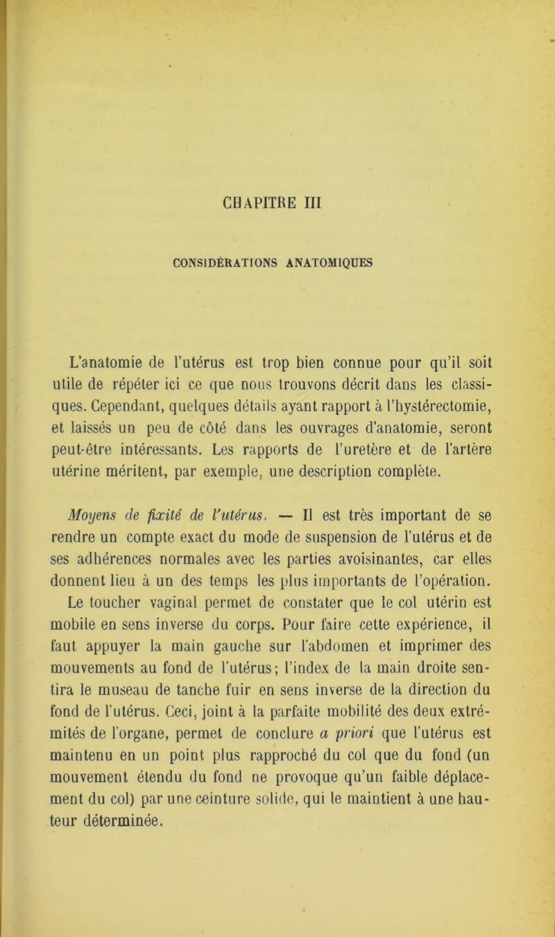 CHAPITRE III CONSIDÉRATIONS ANATOMIQUES L’anatomie de l’utérus est trop bien connue pour qu’il soit utile de répéter ici ce que nous trouvons décrit dans les classi- ques. Cependant, quelques détails ayant rapport à l’hystérectomie, et laissés un peu de côté dans les ouvrages d’anatomie, seront peut-être intéressants. Les rapports de l’uretère et de l’artère utérine méritent, par exemple, une description complète. Moyens de fixité de Vutérus, — Il est très important de se rendre un compte exact du mode de suspension de l’utérus et de ses adhérences normales avec les parties avoisinantes, car elles donnent lieu à un des temps les plus importants de l’opération. Le toucher vaginal permet de constater que le col utérin est mobile en sens inverse du corps. Pour faire cette expérience, il faut appuyer la main gauche sur l’abdomen et imprimer des mouvements au fond de l’utérus; l’index de la main droite sen- tira le museau de tanche fuir en sens inverse de la direction du fond de l’utérus. Ceci, joint à la parfaite mobilité des deux extré- mités de l’organe, permet de conclure a priori que l'utérus est maintenu en un point plus rapproché du col que du fond (un mouvement étendu du fond ne provoque qu’un faible déplace- ment du col) par une ceinture solide, qui le maintient à une hau- teur déterminée.