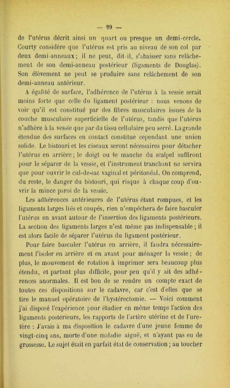 de l’utérus décrit ainsi un quart ou presque un demi-cercle. Courty considère que l’utérus est pris au niveau de son col par deux demi-anneaux; il ne peut, dit-il, s’abaisser sans relâche- ment de son demi-anneau postérieur (ligaments de Douglas). Son élèvement ne peut se produire sans relâchement de son demi-anneau antérieur. A égalité de surface, l’adhérence de l’utérus à la vessie serait moins forte que celle du ligament postérieur : nous venons de voir qu’il est constitué par des fibres musculaires issues de la couche musculaire superficielle de l’utérus, tandis que l’utérus n’adhère à la vessie que par du tissu cellulaire peu serré. Lagrande étendue des surfaces en contact constitue cependant une union solide. Le bistouri et les ciseaux seront nécessaires pour détacher l’utérus en arrière; le doigt ou le manche du scalpel suffiront pour le séparer de la vessie, et l’instrument tranchant ne servira que pour ouvrir le cul-de-sac vaginal et péritonéal. On comprend, du reste, le danger du bistouri, qui risque à chaque coup d’ou- vrir la mince paroi de la vessie. Les adhérences antérieures de l’utérus étant rompues, et les ligaments larges liés et coupés, rien n’empêchera de faire basculer l’utérus en avant autour de l’insertion des ligaments postérieurs. La section des ligaments larges n’est même pas indispensable; il est alors facile de séparer l’utérus du ligament postérieur. Pour faire basculer l’utérus en arrière, il faudra nécessaire- ment l’isoler en arrière et en avant pour ménager la vessie; de plus, le mouvement de rotation à imprimer sera beaucoup plus étendu, et partant plus difficile, pour peu qu’il y ait des adhé- rences anormales. Il est bon de se rendre un compte exact de toutes ces dispositions sur le cadavre, car c’est d’elles que se tire le manuel opératoire de l’hystérectomie. — Voici comment j’ai disposé l’expérience pour étudier en même temps l’action des ligaments postérieurs, les rapports de l’artère utérine et de l’ure- tère : J’avais à ma disposition le cadavre d'une jeune femme de vingt-cinq ans, morte d’une maladie aiguë, et n’ayant pas eu de grossesse. Le sujet était en parfait état de conservation ; au toucher