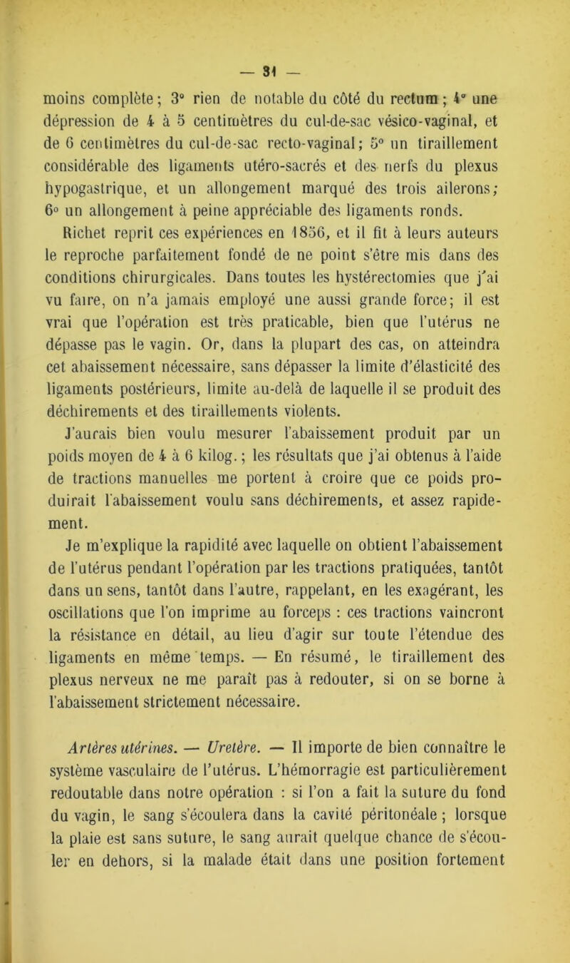 moins complète ; 3° rien de notable du côté du rectum ; 4° une dépression de 4 à 5 centimètres du cul-de-sac vésico-vaginal, et de G centimètres du cul-de-sac recto-vaginal; 5° un tiraillement considérable des ligaments utéro-sacrés et des nerfs du plexus hypogastrique, et un allongement marqué des trois ailerons; 6° un allongement à peine appréciable des ligaments ronds. Richet reprit ces expériences en 1856, et il fit à leurs auteurs le reproche parfaitement fondé de ne point s’être mis dans des conditions chirurgicales. Dans toutes les hystérectomies que j'ai vu faire, on n’a jamais employé une aussi grande force; il est vrai que l’opération est très praticable, bien que l’utérus ne dépasse pas le vagin. Or, dans la plupart des cas, on atteindra cet abaissement nécessaire, sans dépasser la limite d’élasticité des ligaments postérieurs, limite au-delà de laquelle il se produit des déchirements et des tiraillements violents. J’aurais bien voulu mesurer l’abaissement produit par un poids moyen de 4 à 6 kilog. ; les résultats que j’ai obtenus à l’aide de tractions manuelles me portent à croire que ce poids pro- duirait l'abaissement voulu sans déchirements, et assez rapide- ment. Je m’explique la rapidité avec laquelle on obtient l’abaissement de l’utérus pendant l’opération par les tractions pratiquées, tantôt dans un sens, tantôt dans l’autre, rappelant, en les exagérant, les oscillations que l’on imprime au forceps : ces tractions vaincront la résistance en détail, au lieu d’agir sur toute l’étendue des ligaments en même temps. — En résumé, le tiraillement des plexus nerveux ne me paraît pas à redouter, si on se borne à l’abaissement strictement nécessaire. Artères utérines. — Uretère. — Il importe de bien connaître le système vasculaire de l’utérus. L’hémorragie est particulièrement redoutable dans notre opération : si l’on a fait la suture du fond du vagin, le sang s’écoulera dans la cavité péritonéale; lorsque la plaie est sans suture, le sang aurait quelque chance de s’écou- ler en dehors, si la malade était dans une position fortement