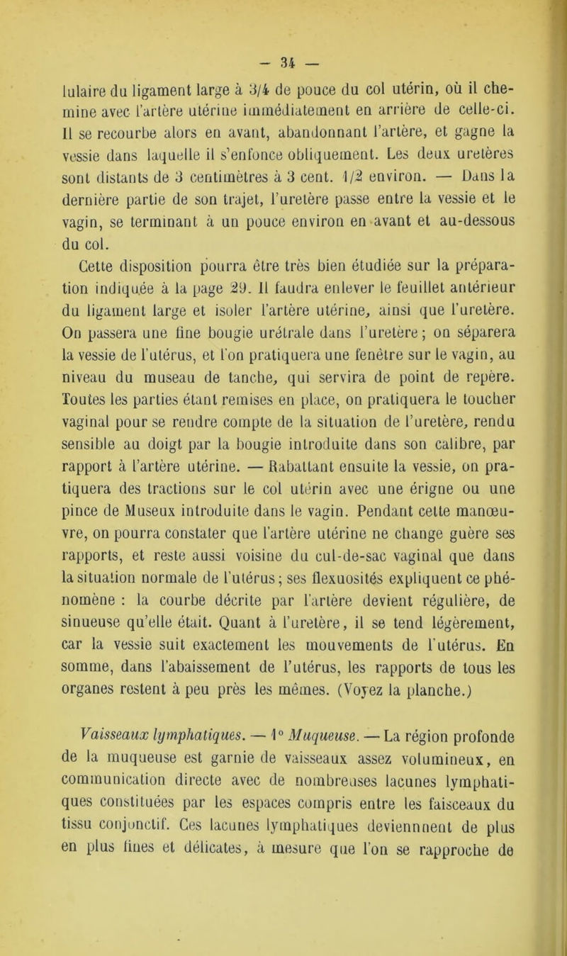 lulaire du ligament large à 3/4 de pouce du col utérin, où il che- mine avec l’artère utérine immédiatement en arrière de celle-ci. Il se recourbe alors en avant, abandonnant l’artère, et gagne la vessie dans laquelle il s’enfonce obliquement. Les deux, uretères sont distants de 3 centimètres à 3 cent. 1/2 environ. — Dans la dernière partie de son trajet, l’uretère passe entre la vessie et le vagin, se terminant à un pouce environ en avant et au-dessous du col. Cette disposition pourra être très bien étudiée sur la prépara- tion indiquée à la page 29. 11 faudra enlever le feuillet antérieur du ligament large et isoler l’artère utérine, ainsi que l’uretère. On passera une line bougie urétrale dans l’uretère; on séparera la vessie de l’utérus, et l'on pratiquera une fenêtre sur le vagin, au niveau du museau de tanche, qui servira de point de repère. Toutes les parties étant remises en place, on pratiquera le toucher vaginal pour se rendre compte de la situation de l’uretère, rendu sensible au doigt par la bougie introduite dans son calibre, par rapport à l’artère utérine. — Rabattant ensuite la vessie, on pra- tiquera des tractions sur le col utérin avec une érigne ou une pince de Museux introduite dans le vagin. Pendant cette manœu- vre, on pourra constater que l’artère utérine ne change guère ses rapports, et reste aussi voisine du cul-de-sac vaginal que dans la situation normale de l’utérus; ses flexuosités expliquent ce phé- nomène : la courbe décrite par l’artère devient régulière, de sinueuse qu’elle était. Quant à l’uretère, il se tend légèrement, car la vessie suit exactement les mouvements de l'utérus. En somme, dans l’abaissement de l’utérus, les rapports de tous les organes restent à peu près les mêmes. (Voyez la planche.) Vaisseaux lymphatiques. — 1° Muqueuse. — La région profonde de la muqueuse est garnie de vaisseaux assez volumineux, en communication directe avec de nombreuses lacunes lymphati- ques constituées par les espaces compris entre les faisceaux du tissu conjonctif. Ces lacunes lymphatiques deviennnent de plus en plus fines et délicates, à mesure que l’on se rapproche de