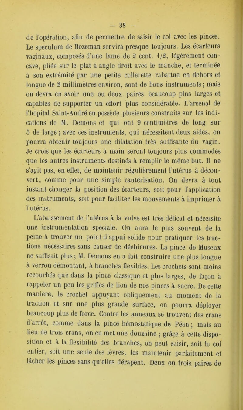 de l’opération, afin de permettre de saisir le col avec les pinces. Le spéculum de Bozeman servira presque toujours. Les écarteurs vaginaux, composés d’une lame de 2 cent. 1/2, légèrement con- cave, pliée sur le plat à angle droit avec le manche, et terminée à son extrémité par une petite collerette rabattue en dehors et longue de 2 millimètres environ, sont de bons instruments; mais on devra en avoir une ou deux paires beaucoup plus larges et capables de supporter un efiort plus considérable. L’arsenal de l’hôpital Saint-André en possède plusieurs construits sur les indi- cations de M. Démons et qui ont 9 centimètres de long sur 5 de large; avec ces instruments, qui nécessitent deux aides, on pourra obtenir toujours une dilatation très suffisante du vagin. Je crois que les écarteurs à main seront toujours plus commodes que les autres instruments destinés à remplir le même but. Il ne s’agit pas, en effet, de maintenir régulièrement l’utérus à décou- vert, comme pour une simple cautérisation. On devra à tout instant changer la position des écarteurs, soit pour l’application des instruments, soit pour faciliter les mouvements à imprimer à l’utérus. L’abaissement de l’utérus à la vulve est très délicat et nécessite une instrumentation spéciale. On aura le plus souvent de la peine à trouver un point d’appui solide pour pratiquer les trac- tions nécessaires sans causer de déchirures. La pince de Museux ne suffisait plus; M. Démons en a fait construire une plus longue à verrou démontant, à branches flexibles. Les crochets sont moins recourbés que dans la pince classique et plus larges, de façon à rappeler un peu les grilles de lion de nos pinces à sucre. De cette manière, le crochet appuyant obliquement au moment de la traction et sur une plus grande surface, on pourra déployer beaucoup plus de force. Contre les anneaux se trouvent des crans d’arrêt, comme dans la pince hémostatique de Péan ; mais au lieu de trois crans, on en met une douzaine ; grâce à cette dispo- sition et à la flexibilité des branches, on peut saisir, soit le col entier, soit une seule des lèvres, les maintenir parfaitement et lâcher les pinces sans qu’elles dérapent. Deux ou trois paires de