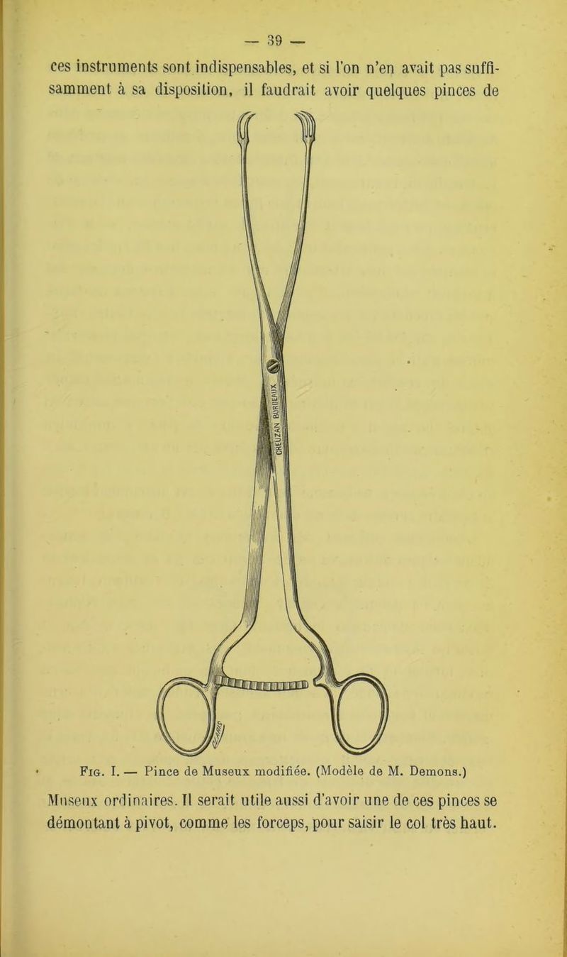 ces instruments sont indispensables, et si l’on n’en avait pas suffi- samment cà sa disposition, il faudrait avoir quelques pinces de Fig. I. — Pince de Museux modifiée. (Modèle de M. Démons.) Museux ordinaires. Il serait utile aussi d’avoir une de ces pinces se démontant à pivot, comme les forceps, pour saisir le col très haut.