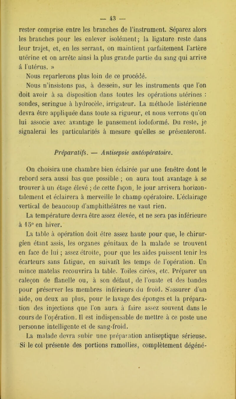 rester comprise entre les branches de l’instrument. Séparez alors les branches pour les enlever isolément; la ligature reste dans leur trajet, et, en les serrant, on maintient parfaitement l’artère utérine et on arrête ainsi la plus grande partie du sang qui arrive à l'utérus. » Nous reparlerons plus loin de ce procédé. Nous n’insistons pas, à dessein, sur les instruments que l’on doit avoir à sa disposition dans toutes les opérations utérines : sondes, seringue à hydrocèle, irrigateur. La méthode listérienne devra être appliquée dans toute sa rigueur, et nous verrons qu’on lui associe avec avantage le pansement iodoformé. Du reste, je signalerai les particularités à mesure quelles se présenteront. Préparatifs. — Antisepsie antéopératoire. On choisira une chambre bien éclairée par une fenêtre dont le rebord sera aussi bas que possible ; on aura tout avantage à se trouvera un étage élevé ; de celte façon, le jour arrivera horizon- talement et éclairera à merveille le champ opératoire. L'éclairage vertical de beaucoup d’amphithéâtres ne vaut rien. La température devra être assez élevée, et ne sera pas inférieure à 15° en hiver. La table à opération doit être assez haute pour que, le chirur- gien étant assis, les organes génitaux de la malade se trouvent en face de lui ; assez étroite, pour que les aides puissent tenir les écarteurs sans fatigue, en suivant les temps de l’opération. Un mince matelas recouvrira la table. Toiles cirées, etc. Préparer un caleçon de flanelle ou, à son défaut, de l’ouate et des bandes pour préserver les membres inférieurs du froid. S’assurer d’un aide, ou deux au plus, pour le lavage des éponges et la prépara- tion des injections que l’on aura à faire assez souvent dans le cours de l’opération. Il est indispensable de mettre à ce poste une personne intelligente et de sang-froid. La malade devra subir une préparation antiseptique sérieuse. Si le col présente des portions ramollies, complètement dégéné-
