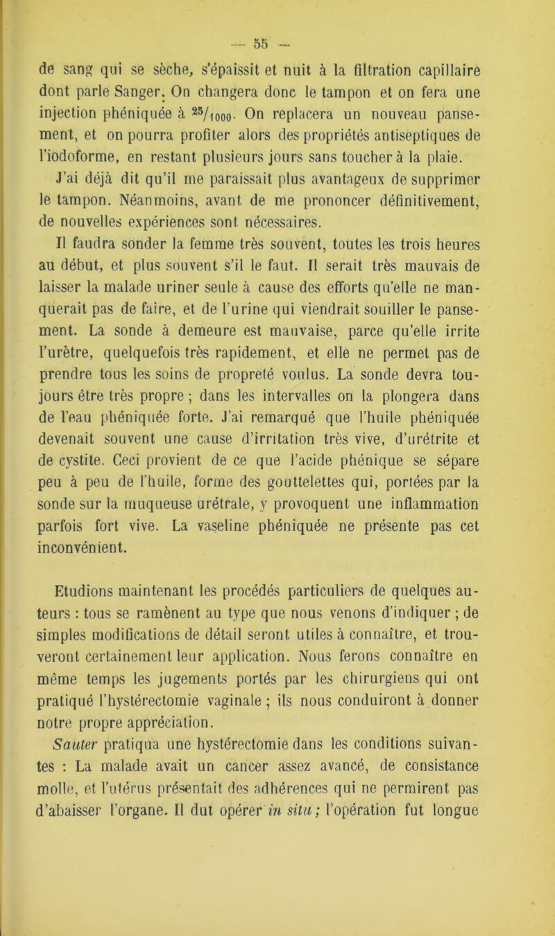 de sang qui se sèche, s’épaissit et nuit à la filtration capillaire dont parle Sanger. On changera donc le tampon et on fera une injection phéniquée cà 25/iooo- On replacera un nouveau panse- ment, et on pourra profiter alors des propriétés antiseptiques de l’iodoforme, en restant plusieurs jours sans touchera la plaie. J’ai déjcà dit qu’il me paraissait plus avantageux de supprimer le tampon. Néanmoins, avant de me prononcer définitivement, de nouvelles expériences sont nécessaires. Il faudra sonder la femme très souvent, toutes les trois heures au début, et plus souvent s’il le faut. Il serait très mauvais de laisser la malade uriner seule à cause des efforts qu’elle ne man- querait pas de faire, et de l’urine qui viendrait souiller le panse- ment. La sonde à demeure est mauvaise, parce qu’elle irrite l’urètre, quelquefois très rapidement, et elle ne permet pas de prendre tous les soins de propreté voulus. La sonde devra tou- jours être très propre ; dans les intervalles on la plongera dans de l’eau phéniquée forte. J’ai remarqué que l’huile phéniquée devenait souvent une cause d’irritation très vive, d’urétrite et de cystite. Ceci provient de ce que l’acide phénique se sépare peu à peu de l’huile, forme des gouttelettes qui, portées par la sonde sur la muqueuse urétrale, y provoquent une inflammation parfois fort vive. La vaseline phéniquée ne présente pas cet inconvénient. Etudions maintenant les procédés particuliers de quelques au- teurs : tous se ramènent au type que nous venons d’indiquer ; de simples modifications de détail seront utiles à connaître, et trou- veront certainement leur application. Nous ferons connaître en même temps les jugements portés par les chirurgiens qui ont pratiqué l’hystérectomie vaginale; ils nous conduiront à donner notre propre appréciation. Sauter pratiqua une hystérectomie dans les conditions suivan- tes : La malade avait un cancer assez avancé, de consistance molle, et l’utérus présentait des adhérences qui ne permirent pas d’abaisser l’organe. Il dut opérer in situ; l’opération fut longue
