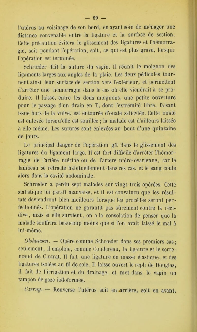 l’utérus au voisinage de son bord, en ayant soin de ménager une distance convenable entre la ligature et la surface de section. Cette précaution évitera le glissement des ligatures et l’hémorra- gie, soit pendant l’opération, soit, ce qui est plus grave, lorsque l’opération est terminée. Schrœder fait la suture du vagin. Il réunit le moignon des ligaments larges aux angles de la plaie. Les deux pédicules tour- nent ainsi leur surface de section vers l’extérieur, et permettent d’arrêter une hémorragie dans le cas où elle viendrait à se pro- duire. Il laisse, entre les deux moignons, une petite ouverture pour le passage d’un drain en T, dont l’extrémité libre, faisant issue hors de la vulve, est entourée d’ouate salicylée. Cette ouate est enlevée lorsqu’elle est souillée; la malade est d’ailleurs laissée à elle même. Les sutures sont enlevées au bout d’une quinzaine de jours. Le principal danger de l’opération gît dans le glissement des ligatures du ligament large. Il est fort difficile d’arrêter l’hémor- ragie de l’artère utérine ou de l’artère utéro-ovarienne, car le lambeau se rétracte habituellement dans ces cas, et le sang coule alors dans la cavité abdominale. Schrœder a perdu sept malades sur vingt-trois opérées. Cette statistique lui paraît mauvaise, et il est convaincu que les résul- tats deviendront bien meilleurs lorsque les procédés seront per- fectionnés. L’opération ne garantit pas sûrement contre la réci- dive , mais si elle survient, on a la consolation de penser que la malade souffrira beaucoup moins que si l’on avait laissé le mal à lui-même. Olshausen. — Opère comme Schrœder dans ses premiers cas; seulement, il emploie, comme Coudereau, la ligature et le serre- nœud de Cintrât. Il fait une ligature en masse élastique, et des ligatures isolées au fil de soie. Il laisse ouvert le repli de Douglas, il fait de l’irrigation et du drainage, et met dans le vagin un tampon de gaze iodoformée. Czermj. — Renverse l’utérus soit en «arrière, soit en avant,