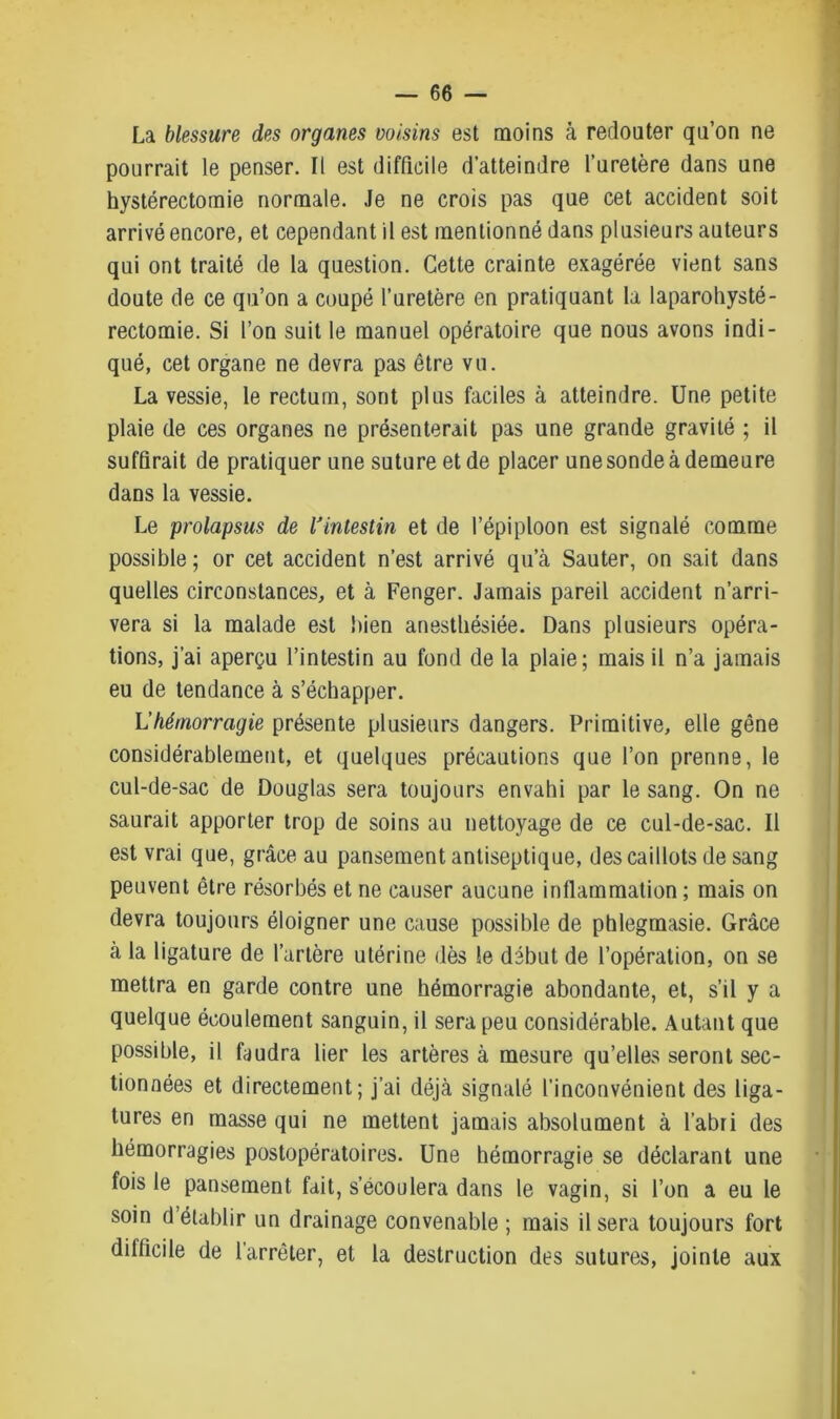 La blessure des organes voisins est moins à redouter qu’on ne pourrait le penser. Il est difficile d’atteindre l’uretère dans une hystérectomie normale. Je ne crois pas que cet accident soit arrivé encore, et cependant il est mentionné dans plusieurs auteurs qui ont traité de la question. Cette crainte exagérée vient sans doute de ce qu’on a coupé l’uretère en pratiquant la laparohysté- rectomie. Si l’on suit le manuel opératoire que nous avons indi- qué, cet organe ne devra pas être vu. La vessie, le rectum, sont plus faciles à atteindre. Une petite plaie de ces organes ne présenterait pas une grande gravité ; il suffirait de pratiquer une suture et de placer une sonde à demeure dans la vessie. Le prolapsus de lJintestin et de l’épiploon est signalé comme possible ; or cet accident n’est arrivé qu’à Sauter, on sait dans quelles circonstances, et à Fenger. Jamais pareil accident n’arri- vera si la malade est bien anesthésiée. Dans plusieurs opéra- tions, j’ai aperçu l’intestin au fond de la plaie; mais il n’a jamais eu de tendance à s’échapper. L'hémorragie présente plusieurs dangers. Primitive, elle gêne considérablement, et quelques précautions que l’on prenne, le cul-de-sac de Douglas sera toujours envahi par le sang. On ne saurait apporter trop de soins au nettoyage de ce cul-de-sac. Il est vrai que, grâce au pansement antiseptique, des caillots de sang peuvent être résorbés et ne causer aucune inflammation ; mais on devra toujours éloigner une cause possible de phlegmasie. Grâce à la ligature de l’artère utérine dès le début de l’opération, on se mettra en garde contre une hémorragie abondante, et, s’il y a quelque écoulement sanguin, il sera peu considérable. Autant que possible, il faudra lier les artères à mesure qu’elles seront sec- tionnées et directement; j’ai déjà signalé l’inconvénient des liga- tures en masse qui ne mettent jamais absolument à l’abri des hémorragies postopératoires. Une hémorragie se déclarant une fois le pansement fait, s’écoulera dans le vagin, si l’on a eu le soin d établir un drainage convenable ; mais il sera toujours fort difficile de l’arrêter, et la destruction des sutures, jointe aux