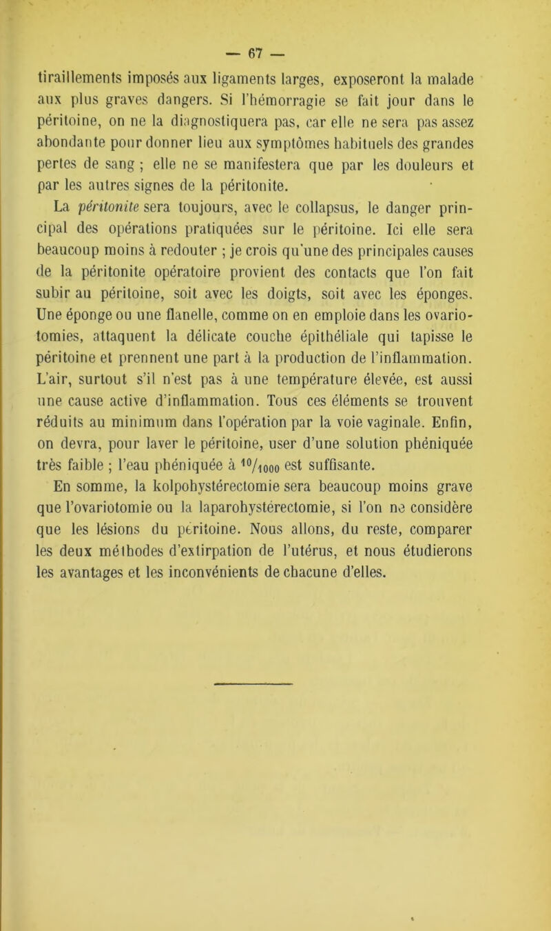 tiraillements imposés aux ligaments larges, exposeront la malade aux plus graves dangers. Si l’hémorragie se fait jour dans le péritoine, on ne la diagnostiquera pas, car elle ne sera pas assez abondante pour donner lieu aux symptômes habituels des grandes pertes de sang ; elle ne se manifestera que par les douleurs et par les autres signes de la péritonite. La péritonite sera toujours, avec le collapsus, le danger prin- cipal des opérations pratiquées sur le péritoine. Ici elle sera beaucoup moins à redouter ; je crois qu’une des principales causes de la péritonite opératoire provient des contacts que l’on fait subir au péritoine, soit avec les doigts, soit avec les éponges. Une éponge ou une flanelle, comme on en emploie dans les ovario- tomies, attaquent la délicate couche épithéliale qui tapisse le péritoine et prennent une part à la production de l’inflammation. L’air, surtout s’il n’est pas à une température élevée, est aussi une cause active d’inflammation. Tous ces éléments se trouvent réduits au minimum dans l’opération par la voie vaginale. Enfin, on devra, pour laver le péritoine, user d’une solution phéniquée très faible ; l’eau phéniquée à 10/iooo est suffisante. En somme, la kolpohystérectomie sera beaucoup moins grave que l’ovariotomie ou la laparohystérectomie, si l’on ne considère que les lésions du péritoine. Nous allons, du reste, comparer les deux méthodes d’extirpation de l’utérus, et nous étudierons les avantages et les inconvénients de chacune d’elles.