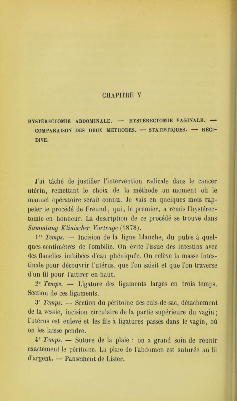 CHAPITRE V HYSTÉRECTOMIE ABDOMINALE. — HYSTÉRECTOMIE VAGINALE. — COMPARAISON DES DEUX METHODES. — STATISTIQUES. — RÉCI- DIVE. J’ai tâché de justifier l’intervention radicale dans le cancer utérin, remettant le choix de la méthode au moment où le manuel opératoire serait connu. Je vais en quelques mots rap- peler le procédé de Freund, qui, le premier, a remis l’hystérec- tomie en honneur. La description de ce procédé se trouve dans Samrnlung Klinischer Vortrage (1878). 1er Temps. — Incision de la ligne blanche, du pubis à quel- ques centimètres de l’ombilic. On évite l’issue des intestins avec des fianelles imbibées d’eau phéniquée. On relève la masse intes- tinale pour découvrir l'utérus, que l’on saisit et que l’on traverse d’un fil pour l’attirer en haut. 2e Temps. — Ligature des ligaments larges en trois temps. Section de ces ligaments. 3e Temps. — Section du péritoine des culs-de-sac, détachement de la vessie, incision circulaire de la partie supérieure du vagin ; l'utérus est enlevé et les fils à ligatures passés dans le vagin, où on les laisse pendre. 4e Temps. — Suture de la plaie : on a grand soin de réunir exactement le péritoine. La plaie de l’abdomen est suturée au fil d’argent. — Pansement de Lister.