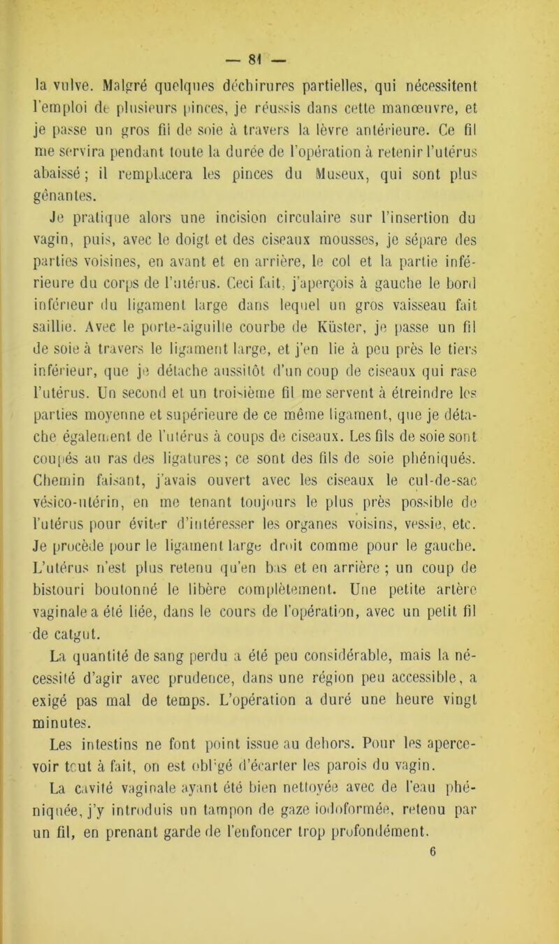 la vulve. Malgré quelques déchirures partielles, qui nécessitent l’emploi dt plusieurs pinces, je réussis dans cette manœuvre, et je passe un gros fii de soie à travers la lèvre antérieure. Ce fil nie servira pendant toute la durée de l'opération à retenir l’utérus abaissé; il remplacera les pinces du Museux, qui sont plus gênantes. Je pratique alors une incision circulaire sur l’insertion du vagin, puis, avec le doigt et des ciseaux mousses, je sépare des parties voisines, en avant et en arrière, le col et la partie infé- rieure du corps de l’utérus. Ceci fait, j’aperçois à gauche le bord inférieur du ligament large dans lequel un gros vaisseau fait saillie. Avec le porte-aiguille courbe de Küster, je passe un fil de soie à travers le ligament large, et j’en lie à peu près le tiers inférieur, que je détache aussitôt d’un coup de ciseaux qui rase l’utérus. Un second et un troisième fil me servent à étreindre les parties moyenne et supérieure de ce même ligament, que je déta- che également de l’utérus à coups de ciseaux. Les fils de soie sont coupés au ras des ligatures; ce sont des fils de soie phéniqués. Chemin faisant, j’avais ouvert avec les ciseaux le cul-de-sac vésico-ulérin, en me tenant toujours le plus près possible de l’utérus pour éviter d’intéresser les organes voisins, vessie, etc. Je procède pour le ligament large droit comme pour le gauche. L’utérus n’est plus retenu qu’en bas et en arrière ; un coup de bistouri boutonné le libère complètement. Une petite artère vaginale a été liée, dans le cours de l’opération, avec un petit fil de catgut. La quantité de sang perdu a été peu considérable, mais la né- cessité d’agir avec prudence, dans une région peu accessible, a exigé pas mal de temps. L’opération a duré une heure vingt minutes. Les intestins ne font point issue au dehors. Pour les aperce- voir tout à fait, on est obl’gé d’écarter les parois du vagin. La cavité vaginale ayant été bien nettoyée avec de l'eau phé- niquée, j’y introduis un tampon de gaze iodoformée, retenu par un fil, en prenant garde de l’enfoncer trop profondément. 6