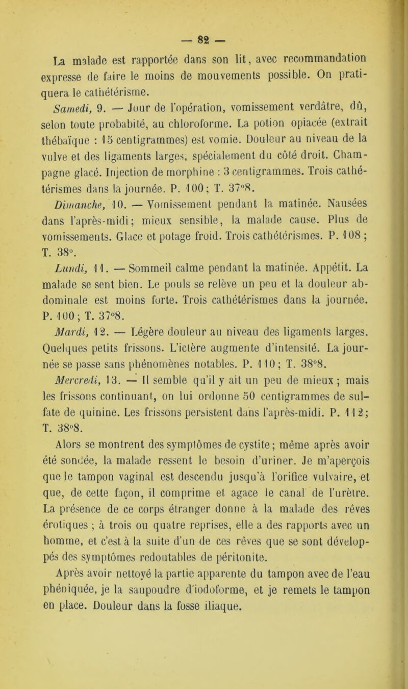 La malade est rapportée dans son lit, avec recommandation expresse de faire le moins de mouvements possible. On prati- quera le cathétérisme. Samedi, 9. — Jour de l'opération, vomissement verdâtre, dû, selon toute probabité, au chloroforme. La potion opiacée (extrait thébaïque : 15 centigrammes) est vomie. Douleur au niveau de la vulve et des ligaments larges, spécialement du côté droit. Cham- pagne glacé. Injection de morphine : 3 centigrammes. Trois cathé- térismes dans la journée. P. 100; T. 37°8. Dimanche, 10. — Vomissement pendant la matinée. Nausées dans l’après-midi; mieux sensible, la malade cause. Plus de vomissements. Glace et potage froid. Trois cathétérismes. P. 108 ; T. 38°. Lundi, 11. —Sommeil calme pendant la matinée. Appétit. La malade se sent bien. Le pouls se relève un peu et la douleur ab- dominale est moins forte. Trois cathétérismes dans la journée. P. 100; T. 37°8. Mardi, 12. — Légère douleur au niveau des ligaments larges. Quelques petits frissons. L’ictère augmente d’intensité. La jour- née se passe sans phénomènes notables. P. 110 ; T. 38°8. Mercredi, 13. — Il semble qu’il y ait un peu de mieux ; mais les frissons continuant, on lui ordonne 50 centigrammes de sul- fate de quinine. Les frissons persistent dans l’après-midi. P. 112; T. 388. Alors se montrent des symptômes de cystite ; même après avoir été sondée, la malade ressent le besoin d’uriner. Je m’aperçois que le tampon vaginal est descendu jusqu'à l’orifice vulvaire, et que, de cette façon, il comprime et agace le canal de l’urètre. La présence de ce corps étranger donne à la malade des rêves érotiques ; à trois ou quatre reprises, elle a des rapports avec un homme, et c’est à la suite d’un de ces rêves que se sont dévelop- pés des symptômes redoutables de péritonite. Après avoir nettoyé la partie apparente du tampon avec de l’eau phéniquée, je la saupoudre d'iodoforme, et je remets le tampon en place. Douleur dans la fosse diaque.