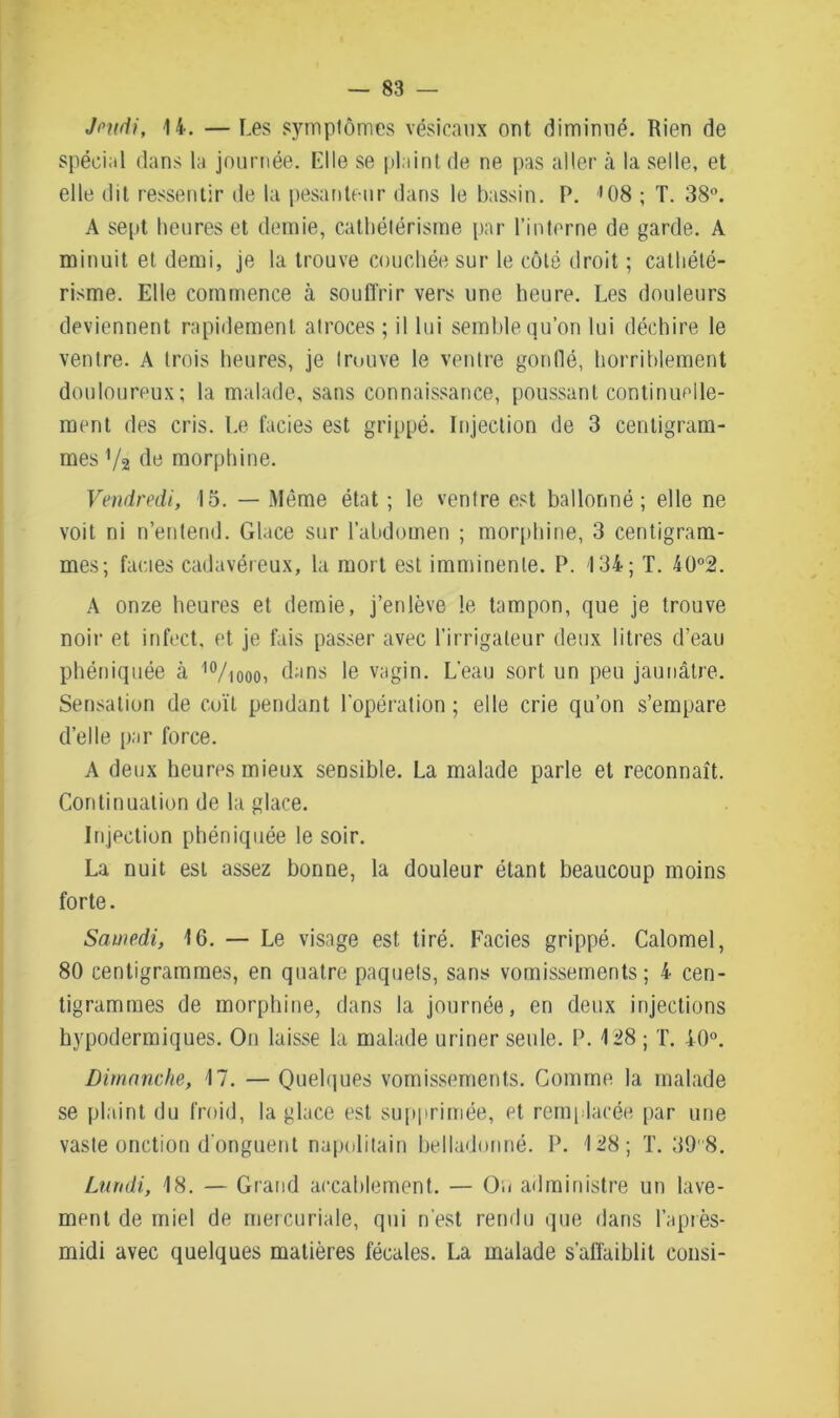 Jeudi, 14. — Les symptômes vésicaux ont diminué. Rien de spécial dans la journée. Elle se plaint de ne pas aller à la selle, et elle dit ressentir de la pesanteur dans le bassin. P. '08 ; T. 38°. A sept heures et demie, cathétérisme par l’interne de garde. A minuit et demi, je la trouve couchée sur le côté droit ; cathété- risme. Elle commence à souffrir vers une heure. Les douleurs deviennent rapidement atroces ; il lui semble qu’on lui déchire le ventre. A trois heures, je trouve le ventre gonflé, horriblement douloureux; la malade, sans connaissance, poussant continuelle- ment des cris. Le faciès est grippé. Injection de 3 centigram- mes Va de morphine. Vendredi, 15. — Même état ; le ventre est ballonné; elle ne voit ni n’entend. Glace sur l’abdomen ; morphine, 3 centigram- mes; faciès cadavéreux, la mort est imminente. P. 134; T. 40°2. A onze heures et demie, j’enlève le tampon, que je trouve noir et infect, et je fais passer avec l’irrigaleur deux litres d’eau phéniquée à I0/iooo, dans le vagin. L'eau sort un peu jaunâtre. Sensation de coït pendant l’opération; elle crie qu’on s’empare d’elle par force. A deux heures mieux sensible. La malade parle et reconnaît. Continuation de la glace. Injection phéniquée le soir. La nuit est assez bonne, la douleur étant beaucoup moins forte. Samedi, 16. — Le visage est tiré. Faciès grippé. Calomel, 80 centigrammes, en quatre paquets, sans vomissements; 4 cen- tigrammes de morphine, dans la journée, en deux injections hypodermiques. On laisse la malade uriner seule. P. 128 ; T. 40°. Dimanche, 17. — Quelques vomissements. Comme la malade se plaint du froid, la glace est supprimée, et remplacée par une vaste onction d'onguent napolitain belladonné. P. 128; T. 39 8. Lundi, 18. — Grand accablement. — On administre un lave- ment de miel de mercuriale, qui n'est rendu que dans l’après- midi avec quelques matières fécales. La malade s’affaiblit consi-