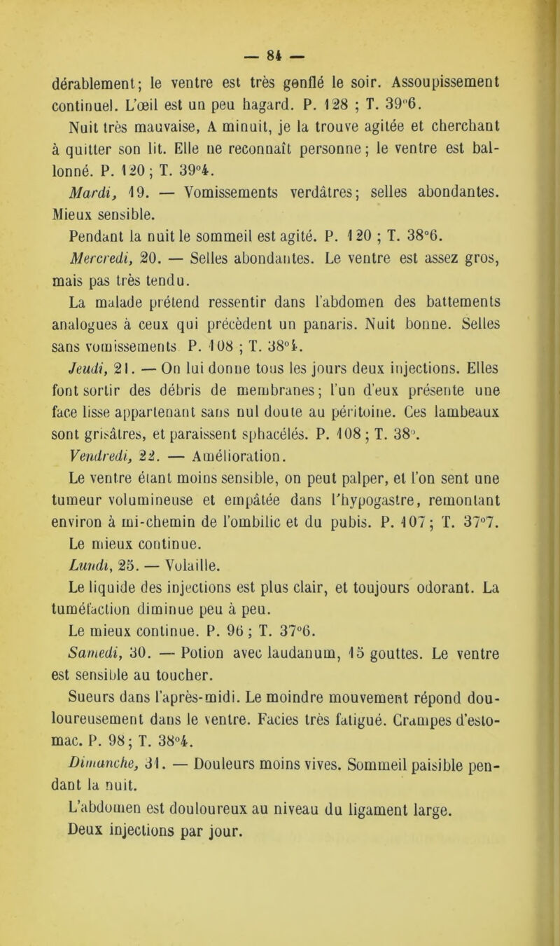 — 8* — dérablement; le ventre est très genflé le soir. Assoupissement continuel. L’œil est un peu hagard. P. 128 ; T. 396. Nuit très mauvaise, A minuit, je la trouve agitée et cherchant à quitter son lit. Elle ne reconnaît personne; le ventre est bal- lonné. P. 120; T. 39°4. Mardi, 19. — Vomissements verdâtres; selles abondantes. Mieux sensible. Pendant la nuit le sommeil est agité. P. 120 ; T. 38°6. Mercredi, 20. — Selles abondantes. Le ventre est assez gros, mais pas très tendu. La malade prétend ressentir dans l’abdomen des battements analogues à ceux qui précèdent un panaris. Nuit bonne. Selles sans vomissements P. 108 ; T. 38°i. Jeudi, 21. — On lui donne tous les jours deux injections. Elles font sortir des débris de membranes; l’un d’eux présente une face lisse appartenant sans nul doute au péritoine. Ces lambeaux sont grisâtres, et paraissent sphacélés. P. 108; T. 38\ Vendredi, 22. — Amélioration. Le ventre étant moins sensible, on peut palper, et l’on sent une tumeur volumineuse et empâtée dans l'hypogastre, remontant environ à mi-chemin de l’ombilic et du pubis. P. 107; T. 37°7. Le mieux continue. Lundi, 25. — Volaille. Le liquide des injections est plus clair, et toujours odorant. La tuméfaction diminue peu à peu. Le mieux continue. P. 90 ; T. 37°G. Samedi, 30. — Potion avec laudanum, 15 gouttes. Le ventre est sensible au toucher. Sueurs dans l’après-midi. Le moindre mouvement répond dou- loureusement dans le ventre. Faciès très fatigué. Crampes d’esto- mac. P. 98; T. 38°4. Dimanche, 31. — Douleurs moins vives. Sommeil paisible pen- dant la nuit. L’abdomen est douloureux au niveau du ligament large. Deux injections par jour.