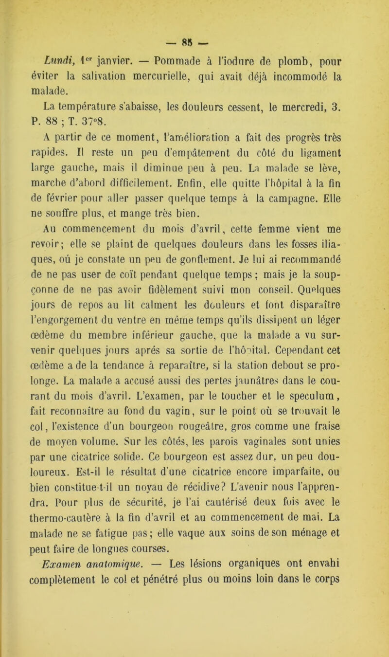 Lundi, 1er janvier. — Pommade à l’iodure de plomb, pour éviter la salivation mercurielle, qui avait déjà incommodé la malade. La température s’abaisse, les douleurs cessent, le mercredi, 3. P. 88 ; T. 37°8. A partir de ce moment, l'amélioration a fait des progrès très rapides. Il reste un peu d’empâtement du côté du ligament large gauche, mais il diminue peu à peu. La malade se lève, marche d’abord difficilement. Enfin, elle quitte l’hôpital à la fin de février pour aller passer quelque temps à la campagne. Elle ne souffre plus, et mange très bien. Au commencement du mois d’avril, celte femme vient me revoir; elle se plaint de quelques douleurs dans les fosses ilia- ques, où je constate un peu de gonflement. Je lui ai recommandé de ne pas user de coït pendant quelque temps ; mais je la soup- çonne de ne pas avoir fidèlement suivi mon conseil. Quelques jours de repos au lit calment les douleurs et font disparaître l’engorgement du ventre en même temps qu’ils dissipent un léger œdème du membre inférieur gauche, que la malade a vu sur- venir quelques jours après sa sortie de l’hôoital. Cependant cet œdème a de la tendance à reparaître, si la station debout se pro- longe. La malade a accusé aussi des perles jaunâtres dans le cou- rant du mois d’avril. L’examen, par le toucher et le spéculum, fait reconnaître au fond du vagin, sur le point où se trouvait le col, l’existence d’un bourgeon rougeâtre, gros comme une fraise de moyen volume. Sur les côtés, les parois vaginales sont unies par une cicatrice solide. Ce bourgeon est assez dur, un peu dou- loureux. Est-il le résultat d’une cicatrice encore imparfaite, ou bien constitue-t-il un noyau de récidive? L’avenir nous l’appren- dra. Pour plus de sécurité, je l’ai cautérisé deux fois avec le thermo-cautère à la fin d’avril et au commencement de mai. La malade ne se fatigue pas; elle vaque aux soins de son ménage et peut faire de longues courses. Examen anatomique. — Les lésions organiques ont envahi complètement le col et pénétré plus ou moins loin dans le corps