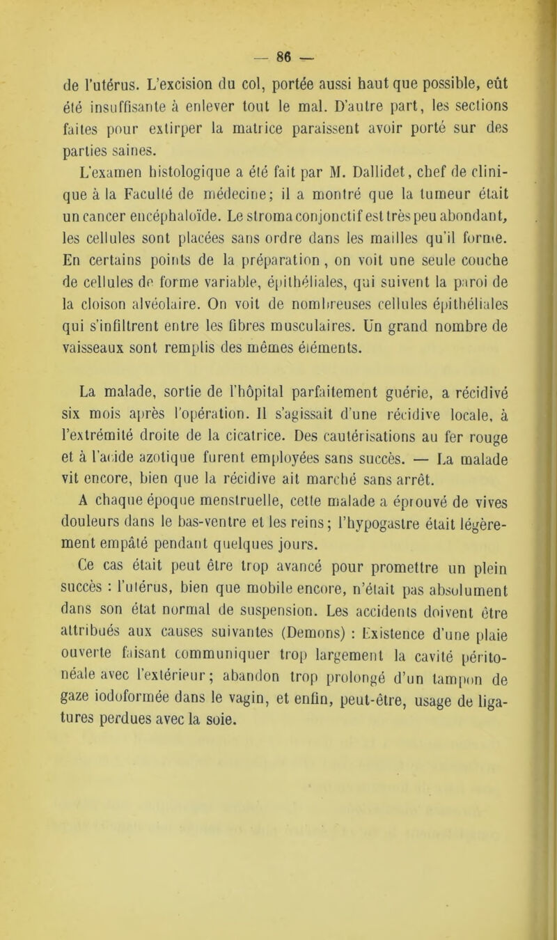 de l’utérus. L’excision du col, portée aussi haut que possible, eût été insuffisante à enlever tout le mal. D’autre part, les sections faites pour extirper la matrice paraissent avoir porté sur des parties saines. L’examen histologique a été fait par M. Dallidet, chef de clini- que à la Faculté de médecine; il a montré que la tumeur était un cancer encéphaloïde. Le stroma conjonctif est très peu abondant, les cellules sont placées sans ordre dans les mailles qu’il forme. En certains points de la préparation , on voit une seule couche de cellules de forme variable, épithéliales, qui suivent la paroi de la cloison alvéolaire. On voit de nombreuses cellules épithéliales qui s’infiltrent entre les fibres musculaires. Un grand nombre de vaisseaux sont remplis des mêmes éléments. La malade, sortie de l’hôpital parfaitement guérie, a récidivé six mois après l’opération. Il s’agissait d’une récidive locale, à l’extrémité droite de la cicatrice. Des cautérisations au fer rouge et à l’acide azotique furent employées sans succès. — La malade vit encore, bien que la récidive ait marché sans arrêt. A chaque époque menstruelle, cette malade a éprouvé de vives douleurs dans le bas-ventre et les reins; l’hypogastre était légère- ment empâté pendant quelques jours. Ce cas était peut être trop avancé pour promettre un plein succès : l’utérus, bien que mobile encore, n’était pas absolument dans son état normal de suspension. Les accidents doivent être attribués aux causes suivantes (Démons) : Existence d’une plaie ouverte faisant communiquer trop largement la cavité périto- néale avec l’extérieur; abandon trop prolongé d’un tampon de gaze iodoformée dans le vagin, et enfin, peut-être, usage de liga- tures perdues avec la soie.