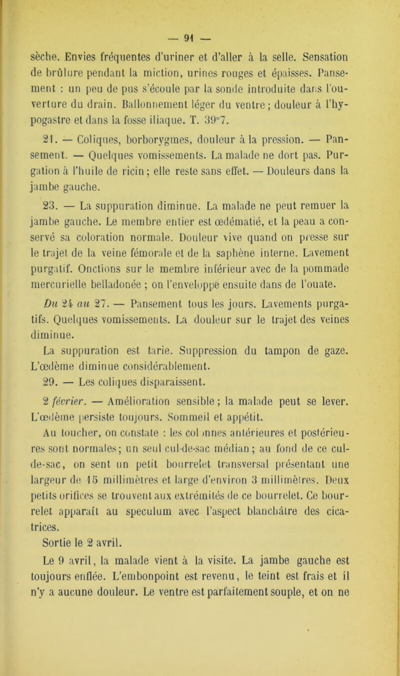 sèche. Envies fréquentes d’uriner et d’aller à la selle. Sensation de brûlure pendant la miction, urines rouges et épaisses. Panse- ment : un peu de pus s’écoule par la sonde introduite dans l’ou- verture du drain. Ballonnement léger du ventre; douleur à l’hy- pogastre et dans la fosse iliaque. T. 39°7. 21. — Coliques, borborygmes, douleur à la pression. — Pan- sement. — Quelques vomissements. La malade ne dort pas. Pur- gation cà l’huile de ricin ; elle reste sans effet. — Douleurs dans la jambe gauche. 23. — La suppuration diminue. La malade ne peut remuer la jambe gauche. Le membre entier est œdématié, et la peau a con- servé sa coloration normale. Douleur vive quand on presse sur le trajet de la veine fémorale et de la saphène interne. Lavement purgatif. Onctions sur le membre inférieur avec de la pommade mercurielle belladonée ; on l’enveloppe ensuite dans de l’ouate. Du 24 au 27. — Pansement tous les jours. Lavements purga- tifs. Quelques vomissements. La douleur sur le trajet des veines diminue. La suppuration est tarie. Suppression du tampon de gaze. L’œdème diminue considérablement. 29. — Les coliques disparaissent. 2 février. — Amélioration sensible; la malade peut se lever. L’œdème persiste toujours. .Sommeil et appétit. Au toucher, on constate : les col mries antérieures et postérieu- res sont normales; un seul cul-de-sac médian; au fond de ce cul- de-sac, on sent un petit bourrelet transversal présentant une largeur de 15 millimètres et large d’environ 3 millimètres. Deux petits orifices se trouvent aux extrémités de ce bourrelet. Ce bour- relet apparaît au spéculum avec l’aspect blanchâtre des cica- trices. Sortie le 2 avril. Le 9 avril, la malade vient à la visite. La jambe gauche est toujours enflée. L’embonpoint est revenu, le teint est frais et il n’y a aucune douleur. Le ventre est parfaitement souple, et on ne