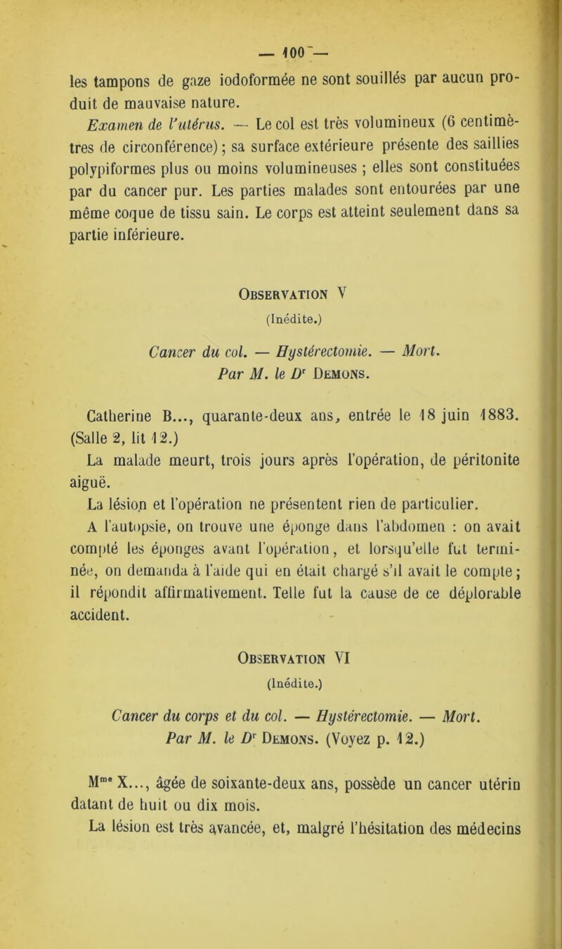 — 100'— les tampons de gaze iodoformée ne sont souillés par aucun pro- duit de mauvaise nature. Examen de l'utérus. — Le col est très volumineux (6 centimè- tres de circonférence) ; sa surface extérieure présente des saillies polypiformes plus ou moins volumineuses ; elles sont constituées par du cancer pur. Les parties malades sont entourées par une même coque de tissu sain. Le corps est atteint seulement dans sa partie inférieure. Observation V (Inédite.) Canzer du col. — Hystérectomie. — Mort. Par M. le Dr Démons. Catherine B..., quarante-deux ans, entrée le 18 juin 1883. (Salle 2, lit 12.) La malade meurt, trois jours après l’opération, de péritonite aiguë. La lésion et l’opération ne présentent rien de particulier. A l’autopsie, on trouve une éponge dans l’abdomen : on avait compté les éponges avant l’opération, et lorsqu’elle fut termi- née, on demanda à l’aide qui en était chargé s’il avait le compte ; il répondit affirmativement. Telle fut la cause de ce déplorable accident. Observation VI (Inédite.) Cancer du corps et du col. — Hystérectomie. — Mort. Par M. le Dr Démons. (Voyez p. 12.) X..., âgée de soixante-deux ans, possède un cancer utérin datant de huit ou dix mois. La lésion est très avancée, et, malgré l’hésitation des médecins