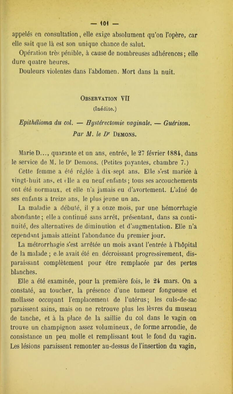 appelés en consultation, elle exige absolument qu’on l’opère, car elle sait que là est son unique chance de salut. Opération très pénible, à cause de nombreuses adhérences; elle dure quatre heures. Douleurs violentes dans l’abdomen. Mort dans la nuit. Observation VU (Inédite.) Epilhélioma du col. — Hystérectomie vaginale. — Guérison. Par AI. le DT Démons. Marie D..., quarante et un ans, entrée, le 27 février 1884, dans le service de M. le Dr Démons. (Petites payantes, chambre 7.) Cette femme a été réglée à dix-sept ans. Elle s’est mariée à vingt-huit ans, et (lie a eu neuf enfants; tous ses accouchements ont été normaux, et elle n’a jamais eu d’avortement. L’aîné de ses enfants a treize ans, le plus jeune un an. La maladie a débuté, il y a onze mois, par une hémorrhagie abondante; elle a continué sans arrêt, présentant, dans sa conti- nuité, des alternatives de diminution et d’augmentation. Elle n’a cependant jamais atteint l’abondance du premier jour. La métrorrhagie s’est arrêtée un mois avant l’entrée à l’hôpital de la malade ; e.le avait été en décroissant progressivement, dis- paraissant complètement pour être remplacée par des pertes blanches. Elle a été examinée, pour la première fois, le 24 mars. On a constaté, au toucher, la présence d’une tumeur fongueuse et mollasse occupant l’emplacement de l’utérus; les culs-de-sac paraissent sains, mais on ne retrouve plus les lèvres du museau de tanche, et à la place de la saillie du col dans le vagin on trouve un champignon assez volumineux, de forme arrondie, de consistance un peu molle et remplissant tout le fond du vagin. Les lésions paraissent remonter au-dessus de l’insertion du vagin,