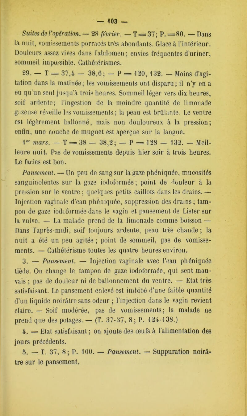 — <03 — Suites de Vopération. — 28 février. — T= 37; P. =80. — Dans la nuit, vomissements porracés très abondants. Glace à l’intérieur. Douleurs assez vives dans l’abdomen; envies fréquentes d’uriner, sommeil impossible. Cathétérismes. 29. — T = 37,4 — 38,6; — P — 120, 132. — Moins d’agi- tation dans la matinée; les vomissements ont disparu; il n’y en a eu qu’un seul jusqu’à trois heures. Sommeil léger vers dix heures, soif ardente; l’ingestion de la moindre quantité de limonade gazeuse réveille les vomissements; la peau est brûlante. Le ventre est légèrement ballonné, mais non douloureux à la pression; enfin, une couche de muguet est aperçue sur la langue. 1er mars. — T = 38 — 38,2; — P = 128 — 132. — Meil- leure nuit. Pas de vomissements depuis hier soir à trois heures. Le faides est bon. Pansement. — Un peu de sang sur la gaze pbéniquée, mucosités sanguinolentes sur la gaze iodoformée; point de Couleur à la pression sur le ventre ; quelques petits caillots dans les drains.— Injection vaginale d’eau phéniquée, suppression des drains; tam- pon de gaze iodoformée dans le vagin et pansement de Lister sur la vulve. — La malade prend de la limonade comme boisson — Dans l’après-midi, soif toujours ardente, peau très chaude; la nuit a été un peu agitée; point de sommeil, pas de vomisse- ments. — Cathétérisme toutes les quatre heures environ. 3. — Pansement. — Injection vaginale avec l’eau phéniquée tiède. On change le tampon de gaze iodoformée, qui sent mau- vais ; pas de douleur ni de ballonnement du ventre. — Etat très satisfaisant. Le pansement enlevé est imbibé d’une faible quantité d’un liquide noirâtre sans odeur ; l’injection dans le vagin revient claire. — Soif modérée, pas de vomissements; la malade ne prend que des potages. — (T. 37-37, 8; P. 124-138.) 4. — Etat satisfaisant; on ajoute des œufs à l’alimentation des jours précédents. 5. — T. 37, 8; P. 100. — Pansement. — Suppuration noirâ- tre sur le pansement.