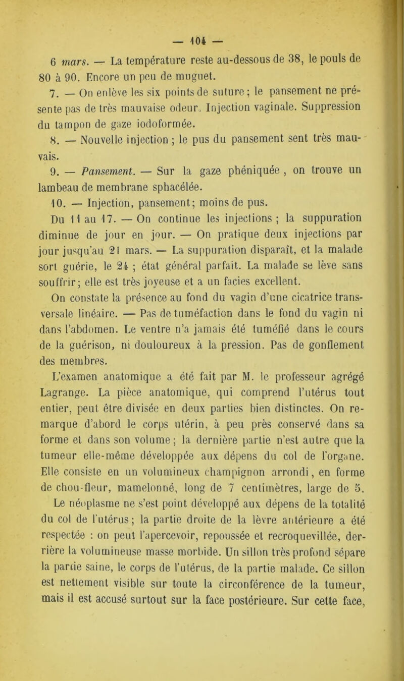 6 mars. — La température reste au-dessous de 38, le pouls de 80 à 90. Encore un peu de muguet. 7. _ On enlève les six points de suture ; le pansement ne pré- sente pas de très mauvaise odeur. Injection vaginale. Suppression du tampon de gaze iodoformée. 8. — Nouvelle injection ; le pus du pansement sent très mau- vais. 9. — Pansement. — Sur la gaze phéniquée , on trouve un lambeau de membrane sphacélée. 10. — Injection, pansement; moins de pus. Du H au 17. — On continue les injections ; la suppuration diminue de jour en jour. — On pratique deux injections par jour jusqu’au 21 mars. — La suppuration disparaît, et la malade sort guérie, le 24 ; état général parfait. La malade se lève sans souffrir; elle est très joyeuse et a un faciès excellent. On constate la présence au fond du vagin d’une cicatrice trans- versale linéaire. — Pas de tuméfaction dans le fond du vagin ni dans l’abdomen. Le ventre n’a jamais été tuméfié dans le cours de la guérison, ni douloureux à la pression. Pas de gonflement des membres. L’examen anatomique a été fait par M. le professeur agrégé Lagrange. La pièce anatomique, qui comprend l’utérus tout entier, peut être divisée en deux parties bien distinctes. On re- marque d’abord le corps utérin, à peu près conservé dans sa forme et dans son volume; la dernière partie n’est autre que la tumeur elle-même développée aux dépens du col de l'organe. Elle consiste en un volumineux champignon arrondi, en forme de chou-fleur, mamelonné, long de 7 centimètres, large de 5. Le néoplasme ne s’est point développé aux dépens de la totalité du col de l'utérus; la partie droite de la lèvre antérieure a été respectée : on peut l’apercevoir, repoussée et recroquevillée, der- rière la volumineuse masse mortiide. Un sillon très profond sépare la partie saine, le corps de l’utérus, de la partie malade. Ce sillon est nettement visible sur toute la circonférence de la tumeur, mais il est accusé surtout sur la face postérieure. Sur cette face,