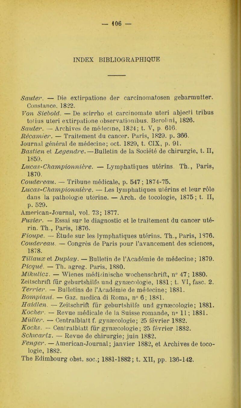 INDEX BIBLIOGRAPHIQUE Sauter. — Die extirpatione der carcinomatosen gebarmutter. Constance. 1822. Von Siebold. — De scirrho et carcinomate uteri abjecti tribus totius uteri extirpatione observationibus. Berobni, 1826. Sauter. — Archives de médecine, 1824; t. V, p 616. Récamier. — Traitement du cancer. Paris, 1829. p. 366. Journal général de médecine; oct. 1829, t. CIX, p. 91. Bastien et Legendre.—Bulletin de la Société de chirurgie, t. II, 1859. Lucas-Championnière. — Lymphatiques utérins Th., Paris, 1870. Coudereau. — Tribune médicale, p. 547 ; 1874-75. Lucas-Championnière. — Les lymphatiques ulérins et leur rôle dans la pathologie utérine. — Arch. de tocologie, 1875 ; t. II, p. 529. American-Journal, vol. 73; 1877. Fusier. — Essai sur le diagnostic et le traitement du cancer uté- rin. Th., Paris, 1876. Fioupe. — Étude sur les lymphatiques utérins. Th., Paris, 1S76. Coudereau. — Congrès de Paris pour l’avancement des sciences, 1878. Tillauxet Duplay. — Bulletin de l’Académie de médecine; 1879. Picqué. — Th. agreg. Paris, 1880. Mihulicz. — Wienes médi/.inische Wochenschrift, n° 47; 1880. Zeitschrift für geburtshiife. und gynæcologie, 1881; t. VI, fasc. 2. Terrier. — Bulletins de l’Académie de médecine; 1881. Bompiani. — Gaz. medica di Roma, n° 6; 1881. Haidlen. —Zeitschrift für geburtshiife und gynæcologie; 1881. Rocher. — Revue médicale de la Suisse romande, n« 11 ; 1881. Muller. — Centralblatt f. gynæcologie; 25 février 1882. Kochs. — Centralblatt für gynæcologie; 25 février 1882. Schwartz. — Revue de chirurgie; juin 1882. Fenger. —American-Journal; janvier 1882, et Archives de toco- logie, 1882. The Edimbourg obst. soc.; 1881-1882; t. XII, pp. 136-142.