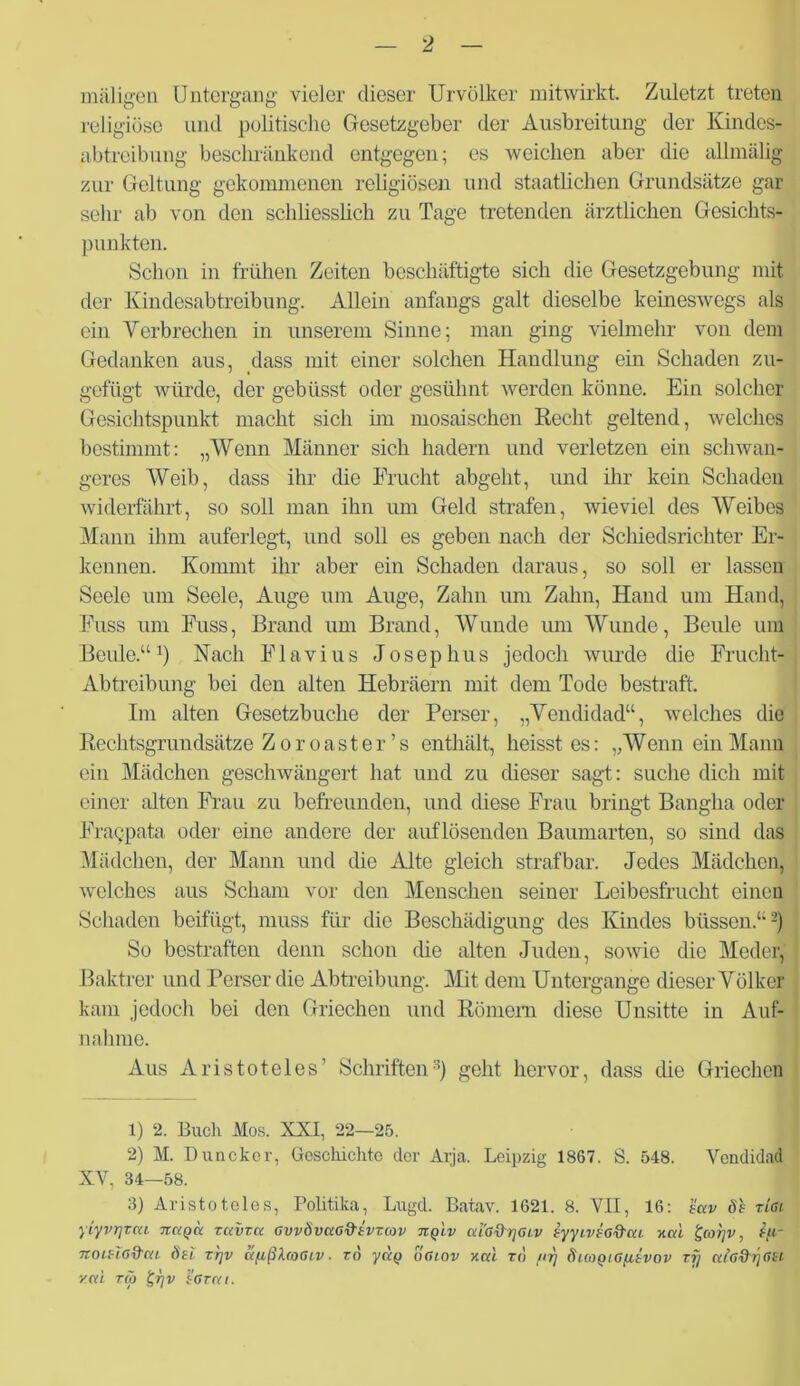 maligen Untergang vieler dieser Urvölker mitwirkt. Zuletzt treten religiöse und politische Gesetzgeber der Ausbreitung der Kindos- gbtreibung beschränkend entgegen; es weichen aber die allmälig zur Geltung gekommenen religiösen und staatlichen Grundsätze gar sehr ab von den schliesslich zu Tage tretenden ärztlichen Gesichts- punkten. Schon in frühen Zeiten beschäftigte sich die Gesetzgebung mit der Kindesabtreibung. Allein anfangs galt dieselbe keineswegs als ein Verbrechen in unserem Sinne; man ging vielmehr von dem Gedanken aus, dass mit einer solchen Handlung ein Schaden zu- gefügt würde, der gebüsst oder gesühnt werden könne. Ein solcher Gesichtspunkt macht sich im mosaischen Recht geltend, welches bestimmt: „Wenn Männer sich hadern und verletzen ein schwan- geres Weib, dass ihr die Frucht abgeht, und ihr kein Schaden widerfährt, so soll man ihn um Geld strafen, wieviel des Weibes Mann ihm auferlegt, und soll es geben nach der Schiedsrichter Er- kennen. Kommt ihr aber ein Schaden daraus, so soll er lassen Seele um Seele, Auge um Auge, Zahn um Zahn, Hand um Hand, Euss um Fuss, Brand um Brand, Wunde um Wunde, Beule um Beule.“1 2) Nach Flavius Josephus jedoch wurde die Frucht- Abtreibung bei den alten Hebräern mit dem Tode bestraft. Im alten Gesetzbuche der Perser, „Vendidad“, welches die Rechtsgrundsätze Zoroaster’s enthält, heisst es: „W enn ein Mann ein Mädchen geschwängert hat und zu dieser sagt: suche dich mit einer alten Frau zu befreunden, und diese Frau bringt Bangha oder Fra9pata oder eine andere der auflösenden Bamnarten, so sind das Mädchen, der Mann und die Alte gleich strafbar. Jedes Mädchen] welches aus Scham vor den Menschen seiner Leibesfrucht einen Schaden beifügt, muss für die Beschädigung des Kindes büssen.“ -j So bestraften denn schon che alten Juden, sowie die Meder, Baktrer und Perser die Abtreibung. Mit dem Untergange dieser Völker kam jedoch bei den Griechen und Römern diese Unsitte in Auf- nahme. Aus Aristoteles’ Schriften3) geht hervor, dass die Griechen 1) 2. Buch Mos. XXI, 22—25. 2) M. Duncker, Geschichte der Arja. Leipzig 1867. S. 548. Vendidad XV, 34—58. 3) Aristoteles, Politika, Lugd. Batav. 1621. 8. VII, 16: k'av Sh riai yiyvrjrcu nagä ravvet GvvSvuo&ivTav tiqlv uI'g^glv hyyivhGftcu nah £co?]v, £[i- ItOlUG&CU Su T7]V äflßlfOGlV ■ TO yCCQ OGLOV XKl TO /<rj SlUlQlGfltVOV T7j ulGftriGU z<y£ tü £i]v sgt(u.