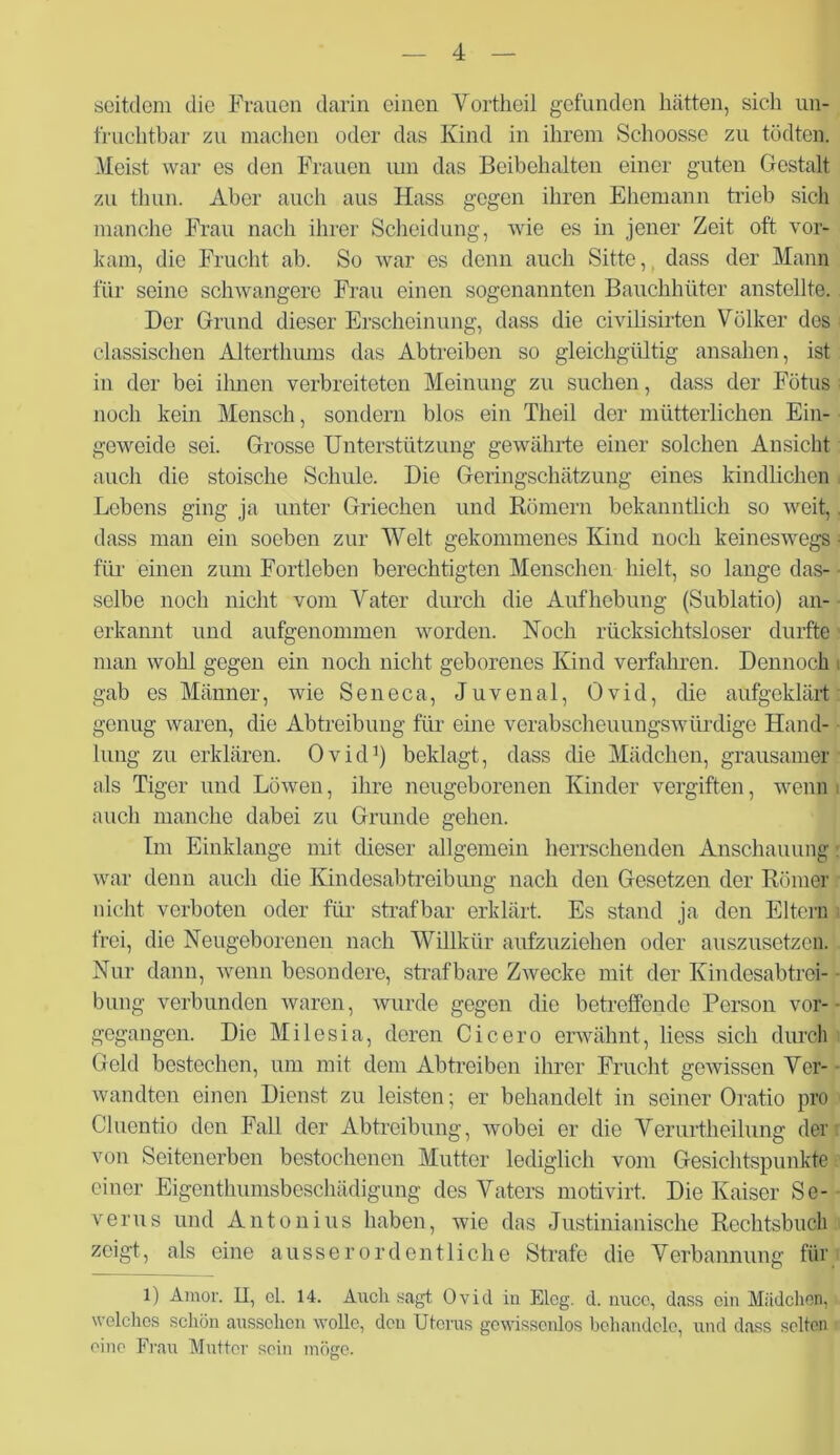 seitdem die Frauen darin einen Vortheil gefunden hätten, sich un- fruchtbar zu machen oder das Kind in ihrem Schoosse zu tödten. Meist war es den Frauen um das Beibehalten einer guten Gestalt zu thun. Aber auch aus Hass gegen ihren Ehemann trieb sich manche Frau nach ihrer Scheidung, wie es in jener Zeit oft vor- kam, die Frucht ab. So war es denn auch Sitte, dass der Mann für seine schwangere Frau einen sogenannten Bauchhüter anstellte. Der Grund dieser Erscheinung, dass die civilisirten Völker des classischen Alterthums das Abtreiben so gleichgültig ansahen, ist in der bei ihnen verbreiteten Meinung zu suchen, dass der Fötus noch kein Mensch, sondern blos ein Theil der mütterlichen Ein- geweide sei. Grosse Unterstützung gewährte einer solchen Ansicht auch die stoische Schule. Die Geringschätzung eines kindlichen Lebens ging ja unter Griechen und Römern bekanntlich so weit,. dass man ein soeben zur Welt gekommenes Kind noch keineswegs- für einen zum Fortleben berechtigten Menschen hielt, so lange das- selbe noch nicht vom Vater durch die Aufhebung (Sublatio) an- erkannt und aufgenommen worden. Noch rücksichtsloser durfte man wohl gegen ein noch nicht geborenes Kind verfahren. Dennoch gab es Männer, wie Seneca, Juvenal, Ovid, die aufgeklärt genug waren, die Abtreibung für eine verabscheuungswürdige Hand- lung zu erklären. Ovid1) beklagt, dass die Mädchen, grausamer als Tiger und Löwen, ihre neugeborenen Kinder vergiften, wenn auch manche dabei zu Grunde gehen. Im Einklänge mit dieser allgemein herrschenden Anschauung: war denn auch die Kindesabtreibung nach den Gesetzen der Römer nicht verboten oder für strafbar erklärt. Es stand ja den Eltern frei, die Neugeborenen nach Willkür aufzuziehen oder auszusetzen. Nur dann, wenn besondere, strafbare Zwecke mit der Kindesabtrei- bung verbunden waren, wurde gegen die betreffende Person vor-- gegangen. Die Milesia, deren Cicero erwähnt, liess sich durch Geld bestechen, um mit dem Abtreiben ihrer Frucht gewissen Ver- wandten einen Dienst zu leisten; er behandelt in seiner Oratio pro Clucntio den Fall der Abtreibung, wobei er die Verurtheilung der von Seitenerben bestochenen Mutter lediglich vom Gesichtspunkte einer Eigenthumsbeschädigung des Vaters motivirt. Die Kaiser Se- verus und Antonius haben, wie das Justinianische Rechtsbuch zeigt, als eine ausserordentliche Strafe die Verbannung für 1) Amor. U, el. 14. Auch sagt Ovid in Eleg. d. nucc, dass ein Mädchen, welches schön ausschon wolle, den Uterus gewissenlos behandele, und dass selten eine Frau Mutter sein möge.