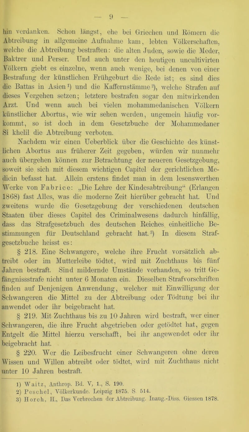 hin verdanken. Schon längst, ehe bei Griechen und Kölnern die Abtreibung in allgemeine Aufnahme kam, lebten Völkerschaften, welche die Abtreibung bestraften: die alten Juden, sowie die Meder, Baktrer und Perser. Und auch unter den heutigen uncultivirten Völkern giebt es einzelne, wenn auch wenige, bei denen von einer Bestrafung der künstlichen Frühgeburt die Rede ist; es sind dies die Battas in Asienx) und die Kaffernstännnewelche Strafen auf dieses Vergehen setzen; letztere bestrafen sogar den mitwirkenden Arzt. Und wenn auch bei vielen mohammedanischen Völkern künstlicher Abortus, wie wir sehen werden, ungemein häufig vor- kommt, so ist doch in dem Gesetzbuche der Mohammedaner Si khelil die Abtreibung verboten. Nachdem wir einen Ueberblick über die Geschichte des künst- lichen Abortus aus früherer Zeit gegeben, würden wir nunmehr auch übergehen können zur Betrachtung der neueren Gesetzgebung, soweit sie sich mit diesem wichtigen Capitel der gerichtlichen Me- dicin befasst hat. Allein erstens findet man in dem lesenswerthen Werke von Fahrice: „Die Lehre der Kindesabtreibung“ (Erlangen 1868) fast Alles, was die moderne Zeit hierüber gebracht hat. Und zweitens wurde die Gesetzgebung der verschiedenen deutschen Staaten über dieses Capitel des Crimiualwesens dadurch hinfällig, dass das Strafgesetzbuch des deutschen Reiches einheitliche Be- stimmungen für Deutschland gebracht hat.3) In diesem Straf- gesetzbuche heisst es: § 218. Eine Schwangere, welche ihre Frucht vorsätzlich ab- treibt oder im Mutterleibe tödtet, wird mit Zuchthaus bis fünf Jahren bestraft. Sind mildernde Umstände vorhanden, so tritt Ge- fängnissstrafe nicht unter 6 Monaten ein. Dieselben Strafvorschriften finden auf Denjenigen Anwendung, welcher mit Einwilligung der Schwangeren die Mittel zu der Abtreibung oder Tödtung bei ihr anwendet oder ihr beigebracht hat. § 219. Mit Zuchthaus bis zu 10 Jahren wird bestraft, wer einer Schwangeren, die ihre Frucht abgetrieben oder getödtet hat, gegen Entgelt die Mittel hierzu verschafft, bei ihr angewendet oder ihr beigebracht hat. § 220. Wer die Leibesfrucht einer Schwangeren ohne deren Wissen und Willen abtreibt oder tödtet, wird mit Zuchthaus nicht unter 10 Jahren bestraft. 1) Waitz, Anthrop. Bd. V, 1., S. 190. 2) Pcsolicl, Völkerkunde. Leipzig 1875. S 514. 3) Horch, II., Das Verbrechen der Abtreibung. Inaug.-Diss. Giessen 1878.