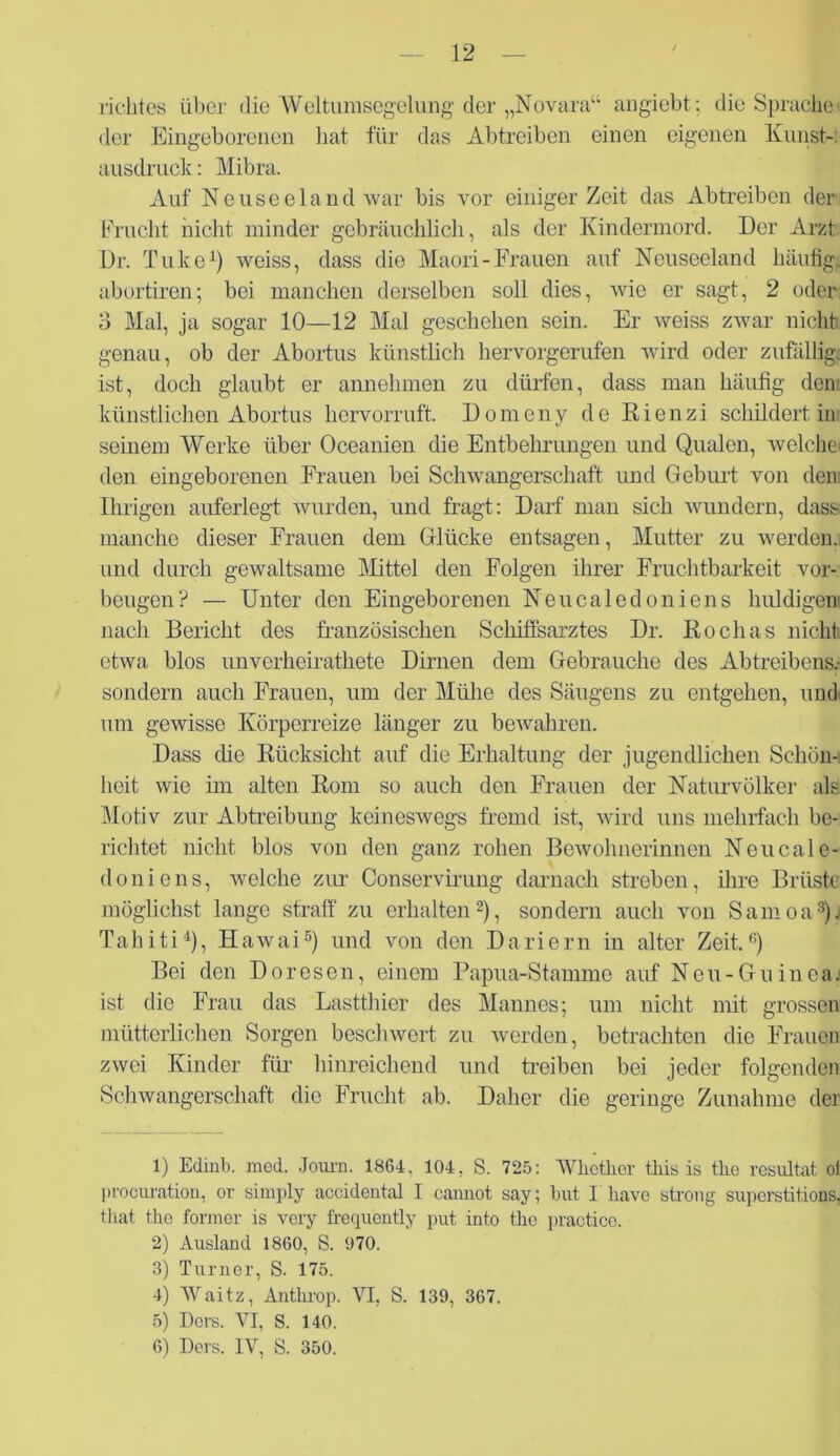 richte« über die‘Weltumsegelung der „Novara“ angiebt; die Sprache* der Eingeborenen hat für das Abtreiben einen eigenen Kunst- ausdruck : Mibra. Auf Neuseeland war bis vor einiger Zeit das Abtreiben der Frucht nicht minder gebräuchlich, als der Kindermord. Der Arzt Dr. Tuke1) weiss, dass die Maori-Frauen auf Neuseeland häufig, abortiren; bei manchen derselben soll dies, wie er sagt, 2 oder 3 Mal, ja sogar 10—12 Mal geschehen sein. Er weiss zwar nicht genau, ob der Abortus künstlich hervorgerufen wird oder zufällig, ist, doch glaubt er annehmen zu dürfen, dass man häufig dem künstlichen Abortus hervorruft. Domeny de Rienzi schildert in seinem Werke über Oceanien die Entbehrungen und Qualen, welche* den eingeborenen Frauen bei Schwangerschaft und Geburt von den Ihrigen auferlegt wurden, und fragt: Darf man sich wundern, dass manche dieser Frauen dem Glücke entsagen, Mutter zu werden, und durch gewaltsame Mittel den Folgen ihrer Fruchtbarkeit Vor- beugen? — Unter den Eingeborenen Neucaledoniens huldigen nach Bericht des französischen Schifisarztes Dr. Rochas nicht etwa blos unverheirathete Dirnen dem Gebrauche des Abtreibens.- sondern auch Frauen, um der Mühe des Säugens zu entgehen, und* um gewisse Körperreize länger zu bewahren. Dass die Rücksicht auf die Erhaltung der jugendlichen Schön- heit wie im alten Rom so auch den Frauen der Naturvölker als Motiv zur Abtreibung keineswegs fremd ist, wird uns mehrfach be- richtet nicht blos von den ganz rohen Bewohnerinnen Neucale- doniens, welche zur Conservirung darnach streben, ihre Brüste möglichst lange straff zu erhalten2), sondern auch von Samoa3)j Tahiti4), Hawai5 6) und von den Dariern in alter Zeit.'5) Bei den Doresen, einem Papua-Stamme auf Neu-Guineaj ist die Frau das Lastthier des Mannes; um nicht mit grossen mütterlichen Sorgen beschwert zu werden, betrachten die Frauen zwei Kinder für hinreichend und treiben bei jeder folgenden Schwangerschaft die Frucht ab. Daher die geringe Zunahme der 1) Edinb. mod. Journ. 1864, 104, S. 725: 'Wliether tliis is tlio resultat oi procuration, or simply accidental I cannot say; but I liave strong superstitions, that tho formor is very frequently put into tlie practice. 2) Ausland 1860, S. 970. 3) Turner, S. 175. 4) Waitz, Antkrop. VI, S. 139, 367. 5) Ders. VI, S. 140. 6) Ders. IV, S. 350.