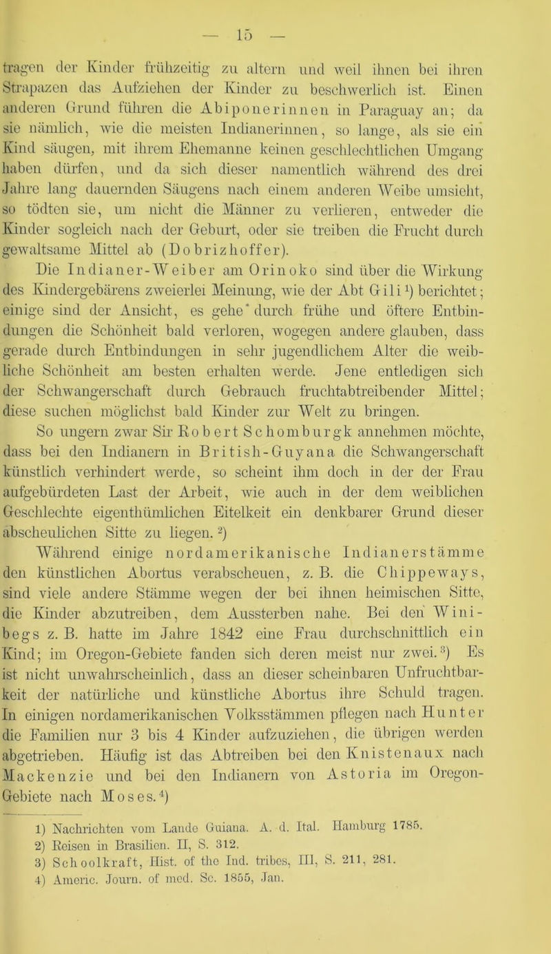 tragen der Kinder frühzeitig zu altern und weil ihnen bei ihren Strapazen das Aufziehen der Kinder zu beschwerlich ist. Einen anderen Grund führen die Abiponerinnen in Paraguay an; da sie nämlich, wie die meisten Indianerinnen, so lange, als sie ein Kind säugen, mit ihrem Ehemanne keinen geschlechtlichen Umgang haben dürfen, und da sich dieser namentlich während des drei Jahre lang dauernden Säugens nach einem anderen Weibe umsieht, so tödten sie, um nicht die Männer zu verlieren, entweder die Kinder sogleich nach der Geburt, oder sic treiben die Frucht durch gewaltsame Mittel ab (Dobrizhoffer). Die Indianer-Weiber am Orinoko sind über die Wirkung des Kindergebärens zweierlei Meinung, wie der Abt G i 1 il) berichtet; einige sind der Ansicht, es gehe'durch frühe und öftere Entbin- dungen die Schönheit bald verloren, wogegen andere glauben, dass gerade durch Entbindungen in sehr jugendlichem Alter die weib- liche Schönheit am besten erhalten werde. Jene entledigen sich der Schwangerschaft durch Gebrauch fruchtabtreibender Mittel; diese suchen möglichst bald Kinder zur Welt zu bringen. So ungern zwar Sir Kobert Scliomburgk annehmen möchte, dass bei den Indianern in British-Guyana die Schwangerschaft künstlich verhindert werde, so scheint ihm doch in der der Frau aufgebürdeten Last der Arbeit, wie auch in der dem weiblichen Geschlechte eigentümlichen Eitelkeit ein denkbarer Grund dieser abscheulichen Sitte zu liegen.2) Während einige nordamerikanische Indianerstämme den künstlichen Abortus verabscheuen, z. B. die Chippeways, sind viele andere Stämme wegen der bei ihnen heimischen Sitte, die Kinder abzutreiben, dem Aussterben nahe. Bei den Wini- begs z. B. hatte im Jahre 1842 eine Frau durchschnittlich ein Kind; im Oregon-Gebiete fanden sich deren meist nur zwei.:i) Es ist nicht unwahrscheinlich, dass an dieser scheinbaren Unfruchtbar- keit der natürliche und künstliche Abortus ihre Schuld tragen. In einigen nordamerikanischen Yolksstämmen pflegen nach Hunter die Familien nur 3 bis 4 Kinder aufzuziehen, die übrigen werden abgetrieben. Häufig ist das Abtreiben bei den Knistenaux nach Mackenzie und bei den Indianern von Astoria im Oregon- Gebiete nach Moses.4) 1) Nachrichten vom Lande Guiana. A. d. Ital. Hamburg 1785. 2) Reisen in Brasilien. H, S. 312. 3) Schoolkraft, Hist, of tho lud. tribes, Hl, S. 211, 281. 4) Amonc. Journ. of mcd. Sc. 1855, Jan.