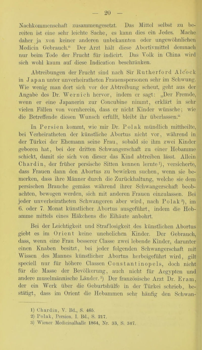 Nachkommenschaft zusammengesetzt. Das Mittel selbst zu be- reiten ist eine sehr leichte Sache, es kann dies ein Jedes. Mache daher ja von keiner anderen unbekannten oder ungewöhnlichen Medicin Gebrauch.“ Der Arzt hält diese Abortivmittel demnach nur beim Tode der Frucht für indicirt. Das Volk in China wird sich wohl kaum auf diese Indication beschränken. Abtreibungen der Frucht sind nach Sir Rutherford Alcock in J apan unter unverheiratheten Frauenspersonen sehr im Schwung. Wie wenig man dort sich vor der Abtreibung scheut, geht aus der Angabe des Dr. Wern ich hervor, indem er sagt: „Der Fremde, wenn er eine Japanerin zur Concubine nimmt, erklärt in sehr vielen Fällen von vornherein, dass er nicht Kinder wünsche; wie die Betreffende diesen Wunsch erfüllt, bleibt ihr überlassen.“ In Persien kommt, wie mir Dr. Polak mündlich mittheilte, bei Verheiratheten der künstliche Abortus nicht vor, während in der Türkei der Ehemann seine Frau, sobald sie ihm zwei Kinder geboren hat, bei der dritten Schwangerschaft zu einer Hebamme schickt, damit sie sich von dieser das Kind abtreiben lässt. Allein Chardin, der früher persische Sitten kennen lernte1), versicherte, dass Frauen dann den Abortus zu bewirken suchen, wenn sie be- merken, dass ihre Männer durch die Zurückhaltung, welche sic dem persischen Brauche gemäss während ihrer Schwangerschaft beob- achten, bewogen werden, sich mit anderen Frauen einzulassen. Bei jeder unverheiratheten Schwangeren aber wird, nach Polak2), im 6. oder 7. Monat künstlicher Abortus ausgeführt, indem che Heb- amme mittels eines Häkchens die Eihäute anbohrt. Bei der Leichtigkeit und Straflosigkeit des künstlichen Abortus giebt es im Orient keine unehelichen Kinder. Der Gebrauch, dass, wenn eine Frau besserer Classe zwei lebende Kinder, darunter einen Knaben besitzt, bei jeder folgenden Schwangerschaft mit Wissen des Mannes künstlicher Abortus herbeigeführt wird, gilt specicll nur für höhere Classen Const ant inopels, doch nicht für die Masse der Bevölkerung, auch nicht für Aegypten und andere muselmännische Länder.3) Der französische Arzt Dr. Er am, der ein Werk über die Geburtshülfe in der Türkei schrieb, be- stätigt, dass im Orient die Hebammen sehr häufig den Schwan- 1) Chardin, V. Bd., S. 465. 2) Polak, Torsion. I. Bd., S. 217. 3) Wiener Medicinalhalle 1864, Nr. 33, S. 347.