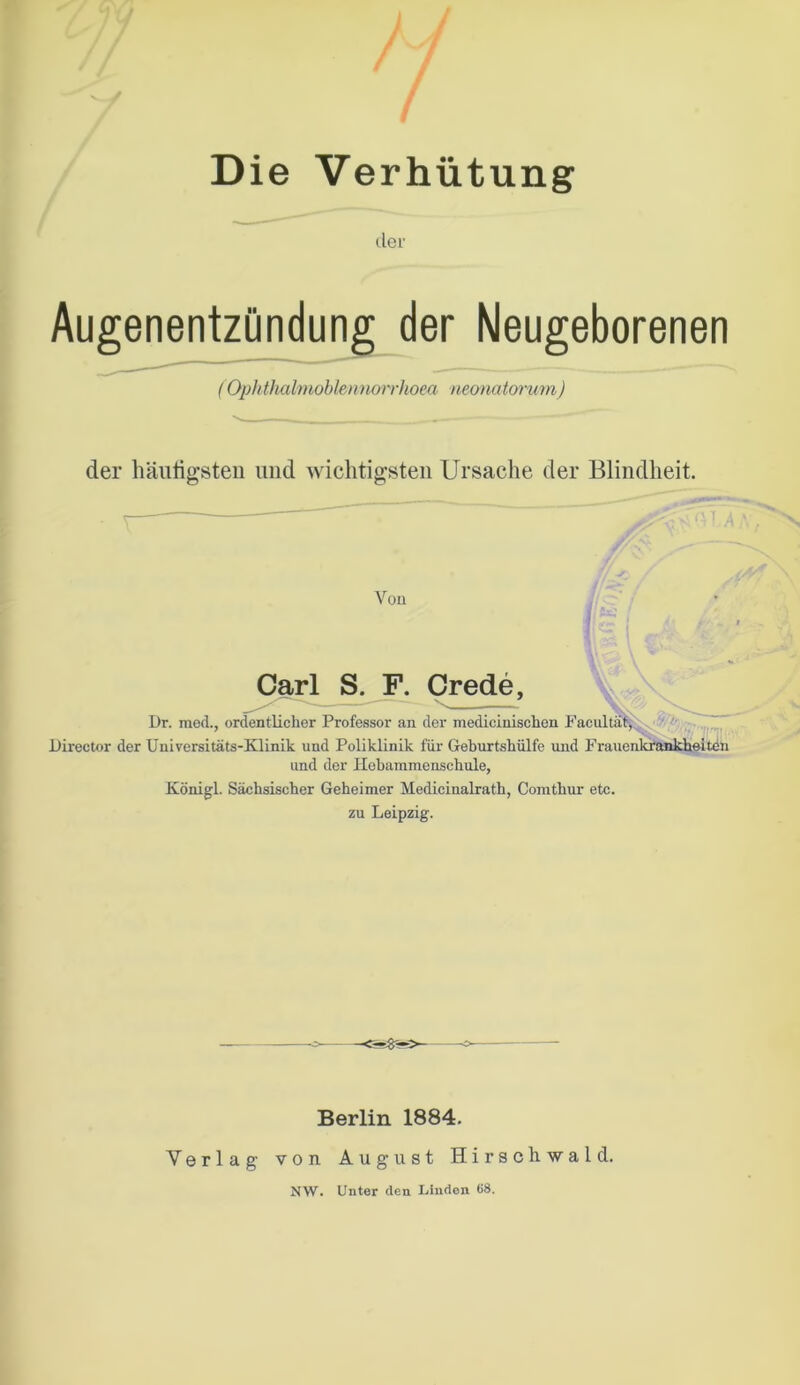 Die Verhütung der Augenentzündung der Neugeborenen (Ophthalmoblennorrhoea neonatorum) der häutigsten und wichtigsten Ursache der Blindheit. Von Carl S. F. Crede, •—-—— > .. I)r. med., ordentliclier Professor an der medicinisclien Facultät, Director der Universitäts-Klinik und Poliklinik für Geburtshülfe und Frauen und der Hebamraenschule, Königl. Sächsischer Geheimer Medieinalrath, Comtkur etc. zu Leipzig. Berlin 1884. Verlag von August Hirschwald. NW. Unter den Linden 1)8.