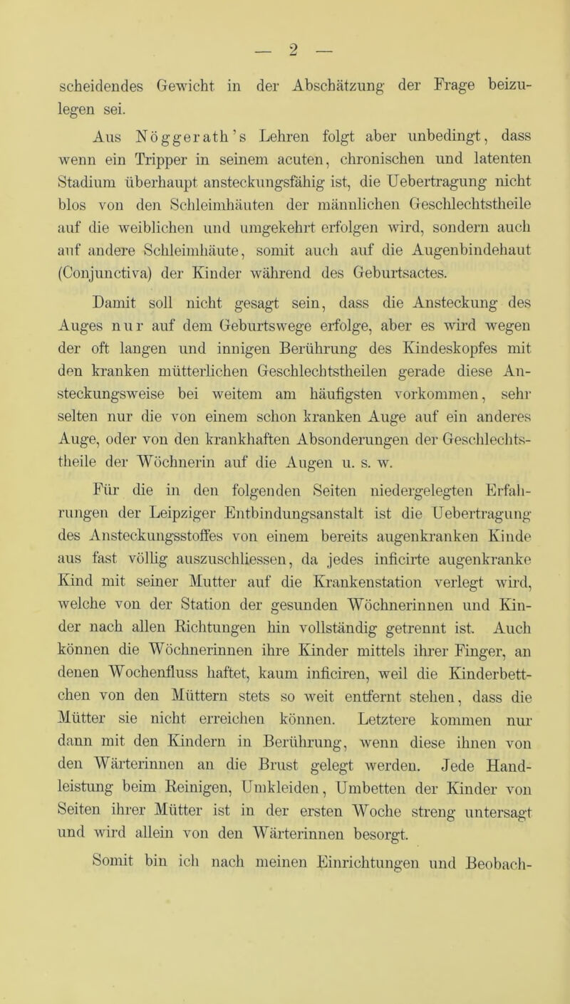 scheidendes Gewicht in der Abschätzung- der Frage beizu- legen sei. Aus Nöggerath’s Lehren folgt aber unbedingt, dass wenn ein Tripper in seinem acuten, chronischen und latenten Stadium überhaupt ansteckungsfähig ist, die Uebertragung nicht blos von den Schleimhäuten der männlichen Geschlechtstheile auf die weiblichen und umgekehrt erfolgen wird, sondern auch auf andere Schleimhäute, somit auch auf die Augenbindehaut (Conjunctiva) der Kinder während des Geburtsactes. Damit soll nicht gesagt sein, dass die Ansteckung des Auges nur auf dem Geburtswege erfolge, aber es wird wegen der oft langen und innigen Berührung des Kindeskopfes mit den kranken mütterlichen Geschlechtstheilen gerade diese An- steckungsweise bei weitem am häufigsten Vorkommen, sehr selten nur die von einem schon kranken Auge auf ein anderes Auge, oder von den krankhaften Absonderungen der Geschlechts- theile der Wöchnerin auf die Augen u. s. w. Für die in den folgenden Seiten niedergelegten Erfah- rungen der Leipziger Entbindungsanstalt ist die Uebertragung des Ansteckungsstoffes von einem bereits augenkranken Kinde aus fast völlig auszuschliessen, da jedes inficirte augenkranke Kind mit seiner Mutter auf die Krankenstation verlegt wird, welche von der Station der gesunden Wöchnerinnen und Kin- der nach allen Richtungen hin vollständig getrennt ist. Auch können die Wöchnerinnen ihre Kinder mittels ihrer Finger, an denen AVochenfluss haftet, kaum inficiren, weil die Kinderbett- chen von den Müttern stets so weit entfernt stehen, dass die Mütter sie nicht erreichen können. Letztere kommen nur dann mit den Kindern in Berührung, wenn diese ihnen von den Wärterinnen an die Brust gelegt werden. Jede Hand- leistung beim Reinigen, Umkleiden, Umbetten der Kinder von Seiten ihrer Mütter ist in der ersten Woche streng untersagt und wird allein von den Wärterinnen besorgt. Somit bin ich nach meinen Einrichtungen und Beobach-
