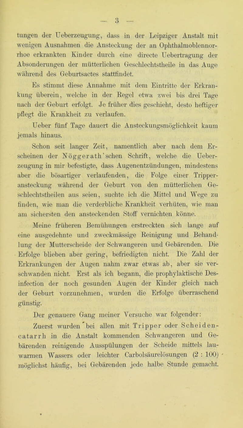 tungen der Ueberzeugung, dass in der Leipziger Anstalt mit wenigen Ausnahmen die Ansteckung der an Ophthalmoblennor- rhoe erkrankten Kinder durch eine directe Uebertragung der Absonderungen der mütterlichen Geschlechtstheile in das Auge während des Geburtsactes stattfindet. Es stimmt diese Annahme mit dem Eintritte der Erkran- kung überein, welche in der Regel etwa zwei bis drei Tage nach der Geburt eifolgt. Je früher dies geschieht, desto heftiger pflegt die Krankheit zu verlaufen. Heber fünf Tage dauert, die Ansteckungsmöglichkeit kaum jemals hinaus. Schon seit langer Zeit, namentlich aber nach dem Er- scheinen der Nöggerath'sehen Schrift, welche die Ueber- zeugung in mir befestigte, dass Augenentzündungen, mindestens aber die bösartiger verlaufenden, die Folge einer Tripper- ansteckung während der Geburt von den mütterlichen Ge- schlechtstheilen aus seien, suchte ich die Mittel und Wege zu finden, wie man die verderbliche Krankheit verhüten, wie man am sichersten den ansteckenden Stoff vernichten könne. Meine früheren Bemühungen erstreckten sich lange auf eine ausgedehnte und zweckmässige Reinigung und Behand- lung der Mutterscheide der Schwangeren und Gebärenden. Die Erfolge blieben aber gering, befriedigten nicht. Die Zahl der Erkrankungen der Augen nahm zwar etwas ab, aber sie ver- schwanden nicht. Erst als ich begann, die prophylaktische Des- infection der noch gesunden Augen der Kinder gleich nach der Geburt vorzunehmen, wurden die Erfolge überraschend günstig. Der genauere Gang meiner Versuche war folgender: Zuerst wurden bei allen mit Tripper oder Scheiden- cat arrh in die Anstalt kommenden Schwangeren und Ge- bärenden reinigende Ausspülungen der Scheide mittels lau- warmen Wassers oder leichter Carboisäurelösungen (2 : 100) * möglichst häufig, bei Gebärenden jede halbe Stunde gemacht