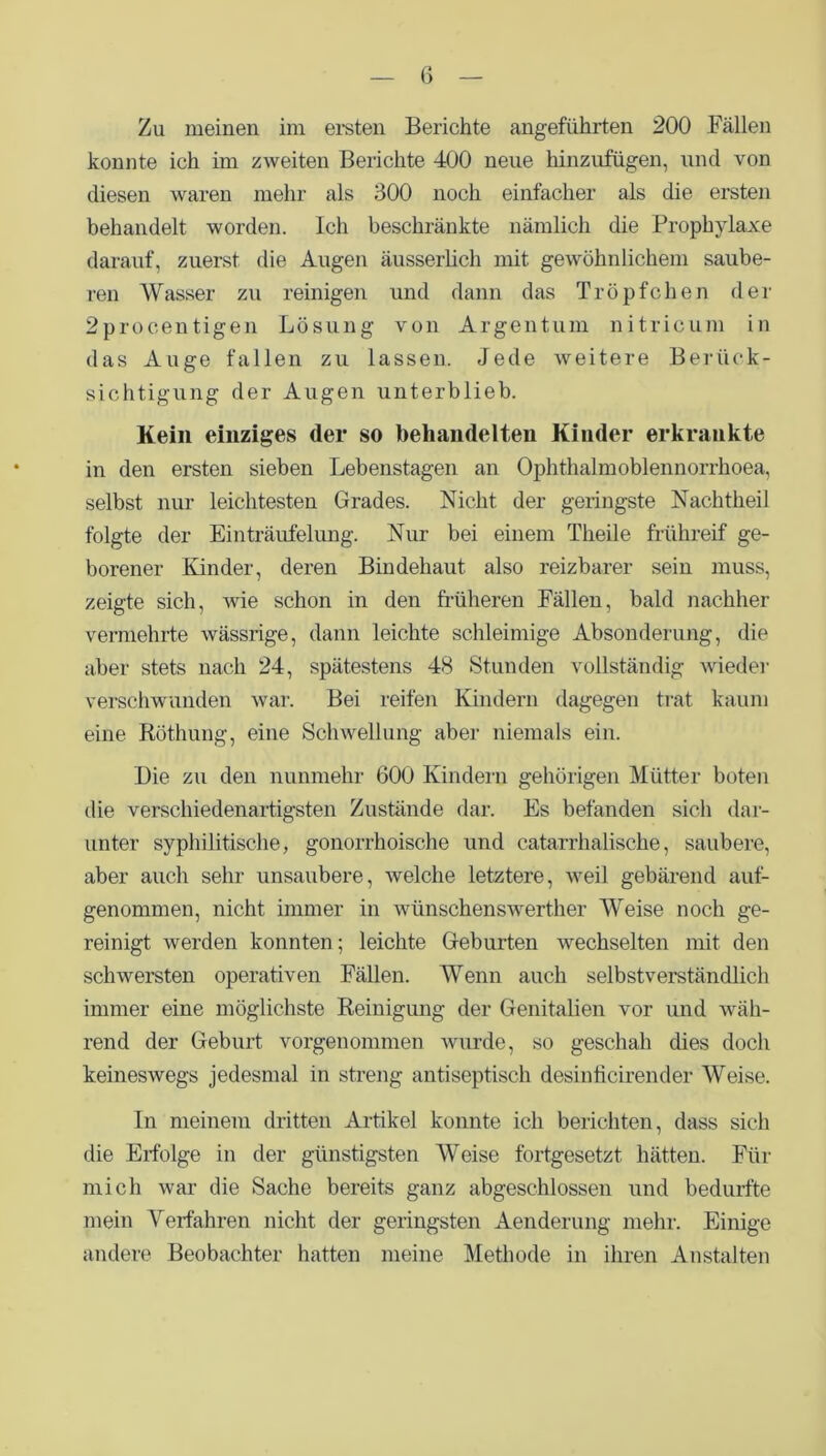 Zu meinen im ersten Berichte angeführten 200 Fällen konnte ich im zweiten Berichte 400 neue hinzufügen, und von diesen waren mehr als 300 noch einfacher als die ersten behandelt worden. Ich beschränkte nämlich die Prophylaxe darauf, zuerst die Augen äusserlich mit gewöhnlichem saube- ren Wasser zu reinigen und dann das Tröpfchen der 2procentigen Lösung von Argentum nitricum in das Auge fallen zu lassen. Jede weitere Berück- sichtigung der Augen unterblieb. Kein einziges (1er so behandelten Kinder erkrankte in den ersten sieben Lebenstagen an Ophthalmoblennorrhoea, selbst nur leichtesten Grades. Nicht der geringste Nachtheil folgte der Einträufelung. Nur bei einem Tlieile frühreif ge- borener Kinder, deren Bindehaut also reizbarer sein muss, zeigte sich, wie schon in den früheren Fällen, bald nachher vermehrte wässrige, dann leichte schleimige Absonderung, die aber stets nach 24, spätestens 48 Stunden vollständig wieder verschwunden war. Bei reifen Kindern dagegen trat kaum eine Röthung, eine Schwellung aber niemals ein. Die zu den nunmehr 600 Kindern gehörigen Mütter boten die verschiedenartigsten Zustände dar. Es befanden sich dar- unter syphilitische, gonorrhoische und catarrhalische, saubere, aber auch sehr unsaubere, welche letztere, weil gebärend auf- genommen, nicht immer in wünschenswerther Weise noch ge- reinigt werden konnten; leichte Geburten wechselten mit den schwersten operativen Fällen. Wenn auch selbstverständlich immer eine möglichste Reinigung der Genitalien vor und wäh- rend der Geburt vorgenommen wurde, so geschah dies doch keineswegs jedesmal in streng antiseptisch desinticirender Weise. In meinem dritten Artikel konnte ich berichten, dass sich die Erfolge in der günstigsten Weise fortgesetzt hätten. Für mich war die Sache bereits ganz abgeschlossen und bedurfte mein Verfahren nicht der geringsten Aenderung mehr. Einige andere Beobachter hatten meine Methode in ihren Anstalten