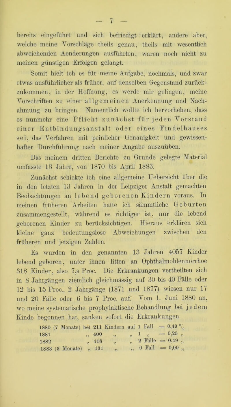 < bereits eingeführt und sich befriedigt erklärt, andere aber, welche meine Vorschläge theils genau, theils mit wesentlich abweichenden Aenderungen ausführten, waren noch nicht zu meinen günstigen Erfolgen gelangt. Somit hielt ich es für meine Aufgabe, nochmals, und zwar etwas ausführlicher als früher, auf denselben Gegenstand zurück- zukommen, in der Hoffnung, es werde mir gelingen, meine Vorschriften zu einer allgemeinen Anerkennung und Nach- ahmung zu bringen. Namentlich wollte ich hervorheben, dass es nunmehr eine Pflicht zunächst für jeden Vorstand einer Entbindungsanstalt oder eines Findelhauses sei, das Verfahren mit peinlicher Genauigkeit und gewissen- hafter Durchführung nach meiner Angabe auszuüben. Das meinem dritten Berichte zu Grunde gelegte Material umfasste 13 Jahre, von 1870 bis April 1883. Zunächst schickte ich eine allgemeine Uebersicht über die in den letzten 13 Jahren in der Leipziger Anstalt gemachten Beobachtungen an lebend geborenen Kindern voraus. In meinen früheren Arbeiten hatte ich sämmtliche Geburten zusammengestellt, während es richtiger ist, nur die lebend geborenen Kinder zu berücksichtigen. Hieraus erklären sich kleine ganz bedeutungslose Abweichungen zwischen den früheren und jetzigen Zahlen. Es wurden in den genannten 13 Jahren 4057 Kinder lebend geboren, unter ihnen litten an Ophthalmoblennorrhoe 318 Kinder, also 7,8 Proc. Die Erkrankungen vertheilten sich in 8 Jahrgängen ziemlich gleichmässig auf 30 bis 40 Fälle oder 12 bis 15 Proc., 2 Jahrgänge (1871 und 1877) wiesen nur 17 und 20 Fälle oder 6 bis 7 Proc. auf. Vom 1. Juni 1880 an, wo meine systematische prophylaktische Behandlung bei jedem Kinde begonnen hat, sanken sofort die Erkrankungen 1880 (7 Monate) bei 211 Kindern auf 1 Fall = 0,49 °/0 1881 „ 400 „ „ 1 „ = 0,25 „ 1882 „ 418 „ „ 2 Fälle = 0,49 „ 1883 (3 Monate) „ 131 „ „ 0 Fall = 0,00 ,,