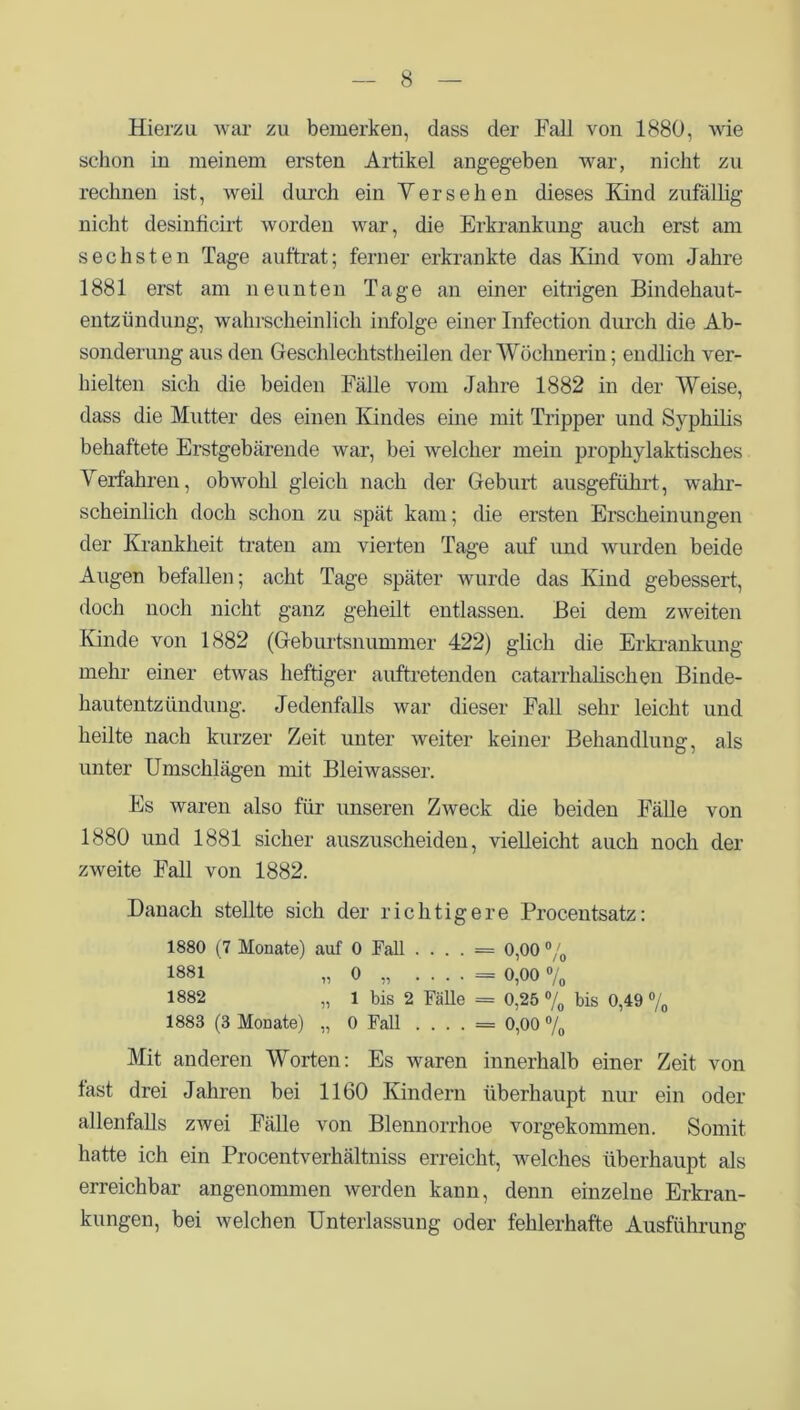 Hierzu war zu bemerken, dass der Fall von 1880, wie schon in meinem ersten Artikel angegeben war, nicht zu rechnen ist, weil durch ein V er sehen dieses Kind zufällig nicht desinficirt worden war, die Erkrankung auch erst am sechsten Tage auftrat; ferner erkrankte das Kind vom Jahre 1881 erst am neunten Tage an einer eitrigen Bindehaut- entzündung, wahrscheinlich infolge einer Infection durch die Ab- sonderung aus den Geschlechtstheilen der Wöchnerin; endlich ver- hielten sich die beiden Fälle vom Jahre 1882 in der Weise, dass die Mutter des einen Kindes eine mit Tripper und Syphilis behaftete Erstgebärende war, bei welcher mein prophylaktisches Verfahren, obwohl gleich nach der Geburt ausgeführt, wahr- scheinlich doch schon zu spät kam; die ersten Erscheinungen der Krankheit traten am vierten Tage auf imd wurden beide Augen befallen; acht Tage später wurde das Kind gebessert, doch noch nicht ganz geheilt entlassen. Bei dem zweiten Iunde von 1882 (Geburtsnummer 422) glich die Erkrankung mehr einer etwas heftiger auftretenden catarrhalischen Binde- hautentzündung. Jedenfalls war dieser Fall sehr leicht und heilte nach kurzer Zeit unter weiter keiner Behandlung, als unter Umschlägen mit Bleiwasser. Es waren also für unseren Zweck die beiden Fälle von 1880 und 1881 sicher auszuscheiden, vielleicht auch noch der zweite Fall von 1882. Danach stellte sich der richtigere Procentsatz: 1880 (7 Monate) auf 0 Fall . . . . = 0,00 °/0 1881 „ 0 „ . . . . = 0,00 % 1882 „ 1 bis 2 Fälle = 0,25 % bis 0,49 % 1883 (3 Monate) „ 0 Fall . . . . = 0,00 °/0 Mit anderen Worten: Es waren innerhalb einer Zeit von fast drei Jahren bei 1160 Kindern überhaupt nur ein oder allenfalls zwei Fälle von Blennorrhoe vorgekommen. Somit hatte ich ein Procentverhältniss erreicht, welches überhaupt als erreichbar angenommen werden kann, denn einzelne Erkran- kungen, bei welchen Unterlassung oder fehlerhafte Ausführung