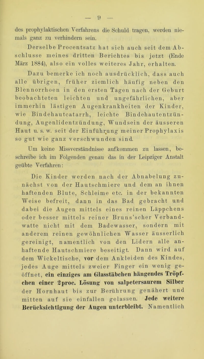 des prophylaktischen Verfahrens die Schuld tragen, werden nie- mals ganz zu verhindern sein. Derselbe Procentsatz hat sich auch seit dem Ab- schlüsse meines dritten Berichtes bis jetzt (Ende März 1884), also ein volles weiteres Jahr, erhalten. Dazu bemerke ich noch ausdrücklich, dass auch alle übrigen, früher ziemlich häufig neben den Blennorrhoen in den ersten Tagen nach der Geburt beobachteten leichten und ungefährlichen, aber immerhin lästigen Augenkrankheiten der Kinder, wie Bindehautcatarrh, leichte Bindehautentzün- dung, Augenlidentzündung, Wundsein der äusseren Haut u. s. w. seit der Einführung meiner Prophylaxis so gut wie ganz verschwunden sind. Um keine Missverständnisse auf kommen zu lassen, be- schreibe ich im Folgenden genau das in der Leipziger Anstalt geübte Verfahren: Die Kinder werden nach der Abnabelung zu- nächst von der Hautschmiere und dem an ihnen haftenden Blute, Schleime etc. in der bekannten Weise befreit, dann in das Bad gebracht und dabei die Augen mittels eines reinen Läppchens oder besser mittels reiner Bruns’scher Verband- watte nicht mit dem Badewasser, sondern mit anderem reinen gewöhnlichen Wasser äusserlich gereinigt, namentlich von den Lidern alle an- haftende Hautschmiere beseitigt. Dann wird auf dem Wickeltische, vor dem Ankleiden des Kindes, jedes Auge mittels zweier Finger ein wenig ge- öffnet, ein einziges am Glasstäbchen hängendes Tröpf- chen einer 2proc. Lösung von salpetersaurem Silber der Hornhaut bis zur Berührung genähert und mitten auf sie einfallen gelassen. Jede weitere Berücksichtigung der Augen unterbleibt. Namentlich