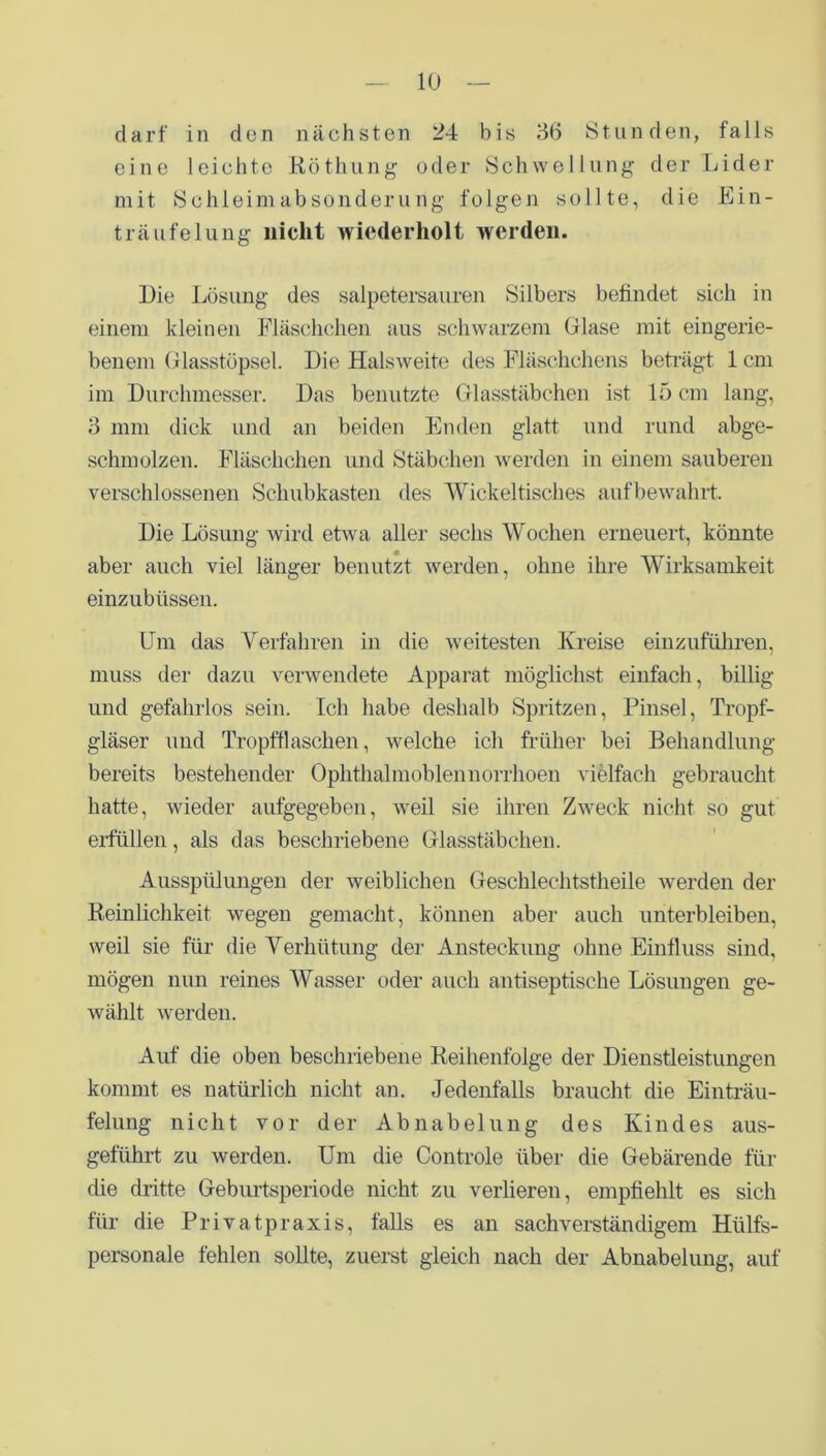 darf in dun nächsten 24 bis 36 Stunden, falls eine leichte Röthung oder Schwellung der Lider mit Schleimabsonderung folgen sollte, die Ein- träufelung nicht wiederholt werden. Die Lösung des salpetersauren Silbers befindet sich in einem kleinen Fläschchen aus schwarzem Glase mit eingerie- benem Glasstöpsel. Die Halsweite des Fläschchens beträgt 1 cm im Durchmesser. Das benutzte Glasstäbchen ist 15 cm lang, 3 mm dick und an beiden Enden glatt und rund abge- schmolzen. Fläschchen und Stäbchen werden in einem sauberen verschlossenen Schubkasten des Wickeltisches aufbewahrt. Die Lösung wird etwa aller sechs Wochen erneuert, könnte aber auch viel länger benutzt werden, ohne ihre Wirksamkeit einzubüssen. Um das Verfahren in die weitesten Kreise einzuführen, muss der dazu verwendete Apparat möglichst einfach, billig und gefahrlos sein. Ich habe deshalb Spritzen, Pinsel, Tropf- gläser und Tropfflaschen, welche ich früher bei Behandlung bereits bestehender Ophthalmoblennorrhoen vielfach gebraucht hatte, wieder aufgegeben, weil sie ihren Zweck nicht so gut erfüllen, als das beschriebene Glasstäbchen. Ausspülungen der weiblichen Geschlechtstheile werden der Reinlichkeit wegen gemacht, können aber auch unterbleiben, weil sie für die Verhütung der Ansteckung ohne Einfluss sind, mögen nun reines Wasser oder auch antiseptische Lösungen ge- wählt werden. Auf die oben beschriebene Reihenfolge der Dienstleistungen kommt es natürlich nicht an. Jedenfalls braucht die Einträu- felung nicht vor der Abnabelung des Kindes aus- geführt zu werden. Um die Controle über die Gebärende für die dritte Geburtsperiode nicht zu verlieren, empfiehlt es sich für die Privatpraxis, falls es an sachverständigem Hülfs- personale fehlen sollte, zuerst gleich nach der Abnabelung, auf