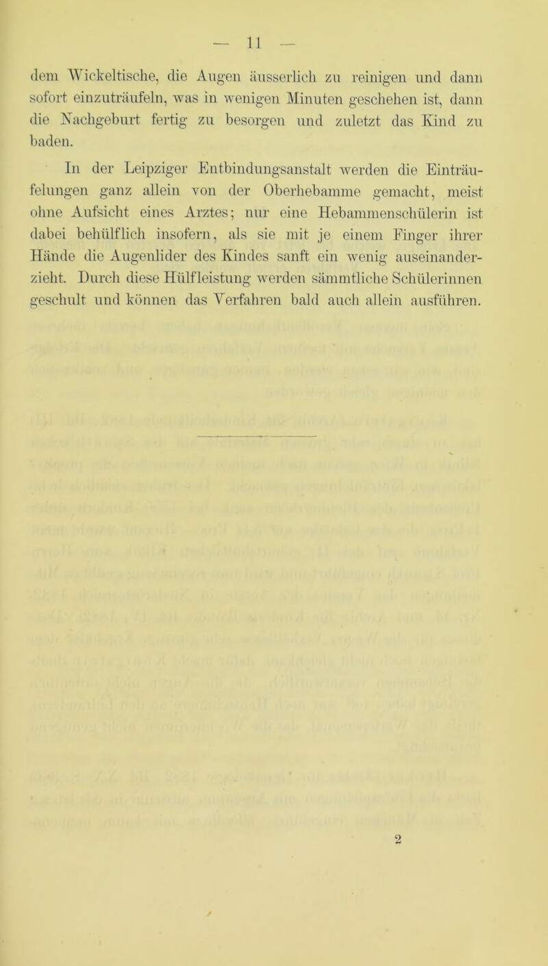 dem Wickeltische, die Augen äusserlich zu reinigen und dann sofort einzuträufeln, was in wenigen Minuten geschehen ist, dann die Nachgeburt fertig zu besorgen und zuletzt das Kind zu baden. In der Leipziger Entbindungsanstalt werden die Einträu- felungen ganz allein von der Oberhebamme gemacht, meist ohne Aufsicht eines Arztes; nur eine Hebammenschülerin ist dabei behülflich insofern, als sie mit je einem Finger ihrer Hände die Augenlider des Kindes sanft ein wenig auseinander- zieht. Durch diese Hülfleistung werden sämmtliche Schülerinnen geschult und können das Verfahren bald auch allein ausführen. 9 /