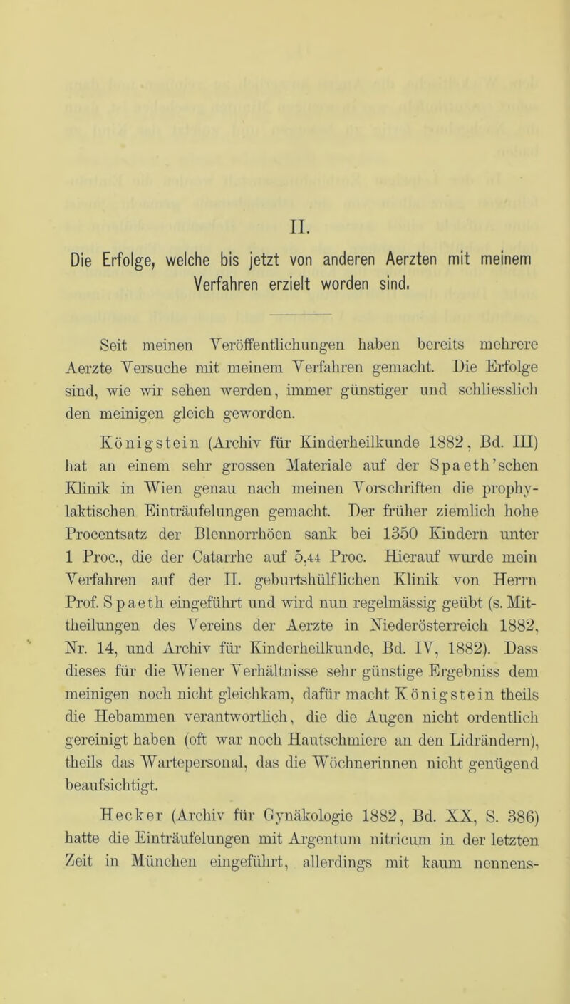 II. Die Erfolge, welche bis jetzt von anderen Aerzten mit meinem Verfahren erzielt worden sind. Seit meinen Veröffentlichungen haben bereits mehrere Aerzte Versuche mit meinem Verfahren gemacht. Die Erfolge sind, wie wir sehen werden, immer günstiger und schliesslich den meinigen gleich geworden. König stein (Archiv für Kinderheilkunde 1882, Bd. III) hat an einem sehr grossen Materiale auf der Spaeth’sehen Klinik in Wien genau nach meinen Vorschriften die prophy- laktischen Einträufelungen gemacht. Der früher ziemlich hohe Procentsatz der Blennorrhöen sank bei 1350 Kindern unter 1 Proc., die der Catarrhe auf 5,44 Proc. Hierauf wurde mein Verfahren auf der II. geburtshülf liehen Klinik von Herrn Prof. Spaeth eingeführt und wird nun regelmässig geübt (s. Mit- theilungen des Vereins der Aerzte in Mederösterreich 1882, Nr. 14, und Archiv für Kinderheilkunde, Bd. IV, 1882). Dass dieses für die Wiener Verhältnisse sehr günstige Ergebniss dem meinigen noch nicht gleichkam, dafür macht König stein theils die Hebammen verantwortlich, die die Augen nicht ordentlich gereinigt haben (oft war noch Hautschmiere an den Lidrändern), theils das Wartepersonal, das die Wöchnerinnen nicht genügend beaufsichtigt. Hecker (Archiv für Gynäkologie 1882, Bd. XX, S. 386) hatte die Einträufelungen mit Argentum nitricum in der letzten Zeit in München eingeführt, allerdings mit kaum nennens-