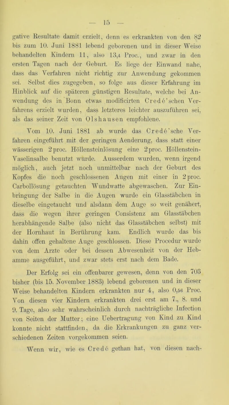 gative Resultate damit erzielt, denn es erkrankten von den 82 bis zum 10. Juni 1881 lebend geborenen und in dieser Weise behandelten Kindern 11, also 13,4 Proc., und zwar in den ersten Tagen nach der Geburt. Es liege der Einwand nahe, dass das Verfahren nicht richtig zur Anwendung gekommen sei. Selbst dies zugegeben, so folge aus dieser Erfahrung im Hinblick auf die späteren günstigen Resultate, welche bei An- wendung des in Bonn etwas moditicirten Credo’schen Ver- fakrens erzielt wurden, dass letzteres leichter auszuführen sei. als das seiner Zeit von Olshausen empfohlene. Vom 10. Juni 1881 ab wurde das Crede’sche Ver- fahren eingeführt mit der geringen Aenderung, dass statt einer wässerigen 2 proc. Höllensteinlösung eine 2 proc. Höllenstein- Vaselinsalbe benutzt wurde. Ausserdem wurden, wenn irgend möglich, auch jetzt noch unmittelbar nach der Geburt des Kopfes die noch geschlossenen Augen mit einer in 2 proc. Carbollösung getauchten Wundwatte abgewaschen. Zur Ein- bringung der Salbe in die Augen wurde ein Glasstäbchen in dieselbe eingetaucht und alsdann dem Auge so weit genähert, dass die wegen ihrer geringen G’onsistenz am Glasstäbchen herabhängende Salbe (also nicht das Glasstäbchen selbst) mit der Hornhaut in Berührung kam. Endlich wurde das bis dahin offen gehaltene Auge geschlossen. Diese Procedur wurde von dem Arzte oder bei dessen Abwesenheit von der Heb- amme ausgeführt, und zwar stets erst nach dem Bade. Der Erfolg sei ein offenbarer gewesen, denn von den 703 bisher (bis 15. November 1883) lebend geborenen und in dieser Weise behandelten Kindern erkrankten nur 4, also 0,56 Proc. Von diesen vier Kindern erkrankten drei erst am 7., 8. und 1). Tage, also sehr wahrscheinlich durch nachträgliche Infection von Seiten der Mutter; eine Uebertragung von Kind zu Kind konnte nicht stattfinden, da die Erkrankungen zu ganz ver- schiedenen Zeiten vorgekommen seien. Wenn wir, wie es Credo gethan hat, von diesen nach-
