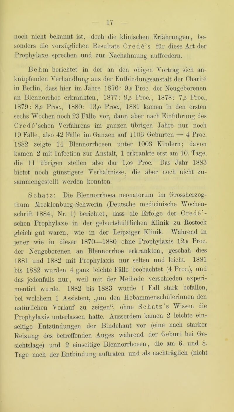 noch nicht bekannt ist, doch die klinischen Erfahrungen, be- sonders die vorzüglichen Resultate Crede’s für diese Art der Prophylaxe sprechen und zur Nachahmung auffordern. Rohm berichtet in der an den obigen Vortrag sich an- knüpfenden Verhandlung aus der Entbindungsanstalt der Charite in Berlin, dass hier im Jahre 1876: 9,5 Proc. der Neugeborenen an Blennorrhoe erkrankten, 1877: 9,5 Proc., 1878: 7,5 Proc., 1879: 8,9 Proc., 1880: 13,o Proc., 1881 kamen in den ersten sechs Wochen noch 23 Fälle vor, dann aber nach Einführung des C re d 6 ’ sehen Verfahrens im ganzen übrigen Jahre nur noch 19 Fälle, also 42 Fälle im Ganzen auf 1106 Geburten = 4 Proc. 1882 zeigte 14 Blennorrhoeen unter 1003 Kindern; davon kamen 2 mit Infection zur Anstalt, 1 erkrankte erst am 10. Tage, die 11 übrigen stellen also dar 1,09 Proc. Das Jahr 1883 bietet noch günstigere Verhältnisse, die aber noch nicht zu- sammengestellt werden konnten. Schatz: Die Blennorrhoea neonatorum im Grossherzog- thum Mecklenburg-Schwerin (Deutsche medicinische Wochen- schrift 1884, Nr. 1) berichtet, dass die Erfolge der Credo’- sehen Prophylaxe in der geburtshülflichen Klinik zu Rostock gleich gut waren, wie in der Leipziger Klinik. Während in jener wie in dieser 1870—1880 ohne Prophylaxis 12,5 Proc. der Neugeborenen an Blennorrhoe erkrankten, geschah dies 1881 und 1882 mit Prophylaxis nur selten und leicht. 1881 bis 1882 wurden 4 ganz leichte Fälle beobachtet (4 Proc.), und das jedenfalls nur, weil mit der Methode verschieden experi- mentirt wurde. 1882 bis 1883 wurde 1 Fall stark befallen, bei welchem 1 Assistent, „um den Hebammenschülerinnen den natürlichen Verlauf zu zeigen“, ohne Schatz's Wissen die Prophylaxis unterlassen hatte. Ausserdem kamen 2 leichte ein- seitige Entzündungen der Bindehaut vor (eine nach starker Reizung des betreffenden Auges während der Geburt bei Ge- sichtslage) und 2 einseitige Blennorrhoeen , die am 6. und 8. Tage nach der Entbindung auftraten und als nachträglich (nicht
